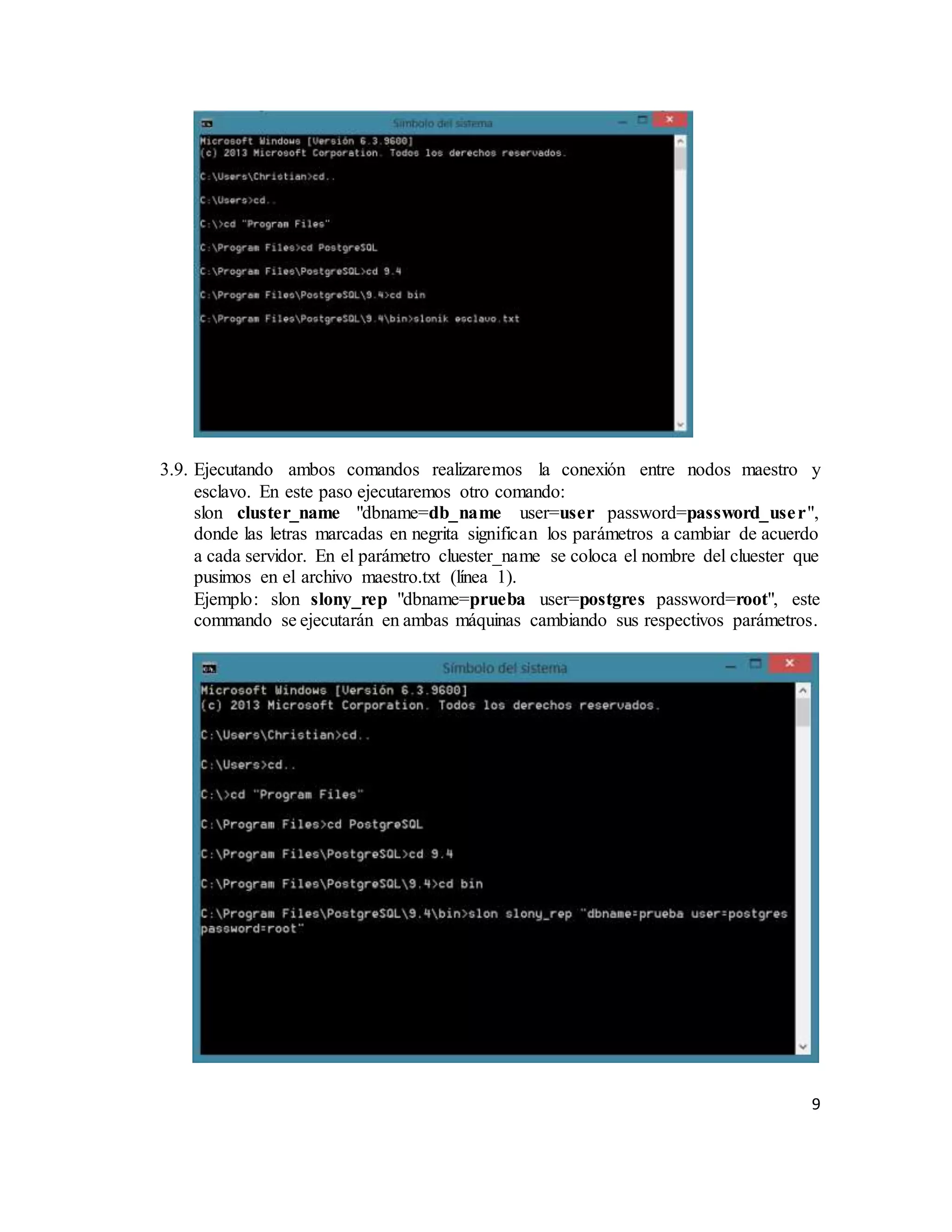 9
3.9. Ejecutando ambos comandos realizaremos la conexión entre nodos maestro y
esclavo. En este paso ejecutaremos otro comando:
slon cluster_name "dbname=db_name user=user password=password_user",
donde las letras marcadas en negrita significan los parámetros a cambiar de acuerdo
a cada servidor. En el parámetro cluester_name se coloca el nombre del cluester que
pusimos en el archivo maestro.txt (línea 1).
Ejemplo: slon slony_rep "dbname=prueba user=postgres password=root", este
commando se ejecutarán en ambas máquinas cambiando sus respectivos parámetros.
 