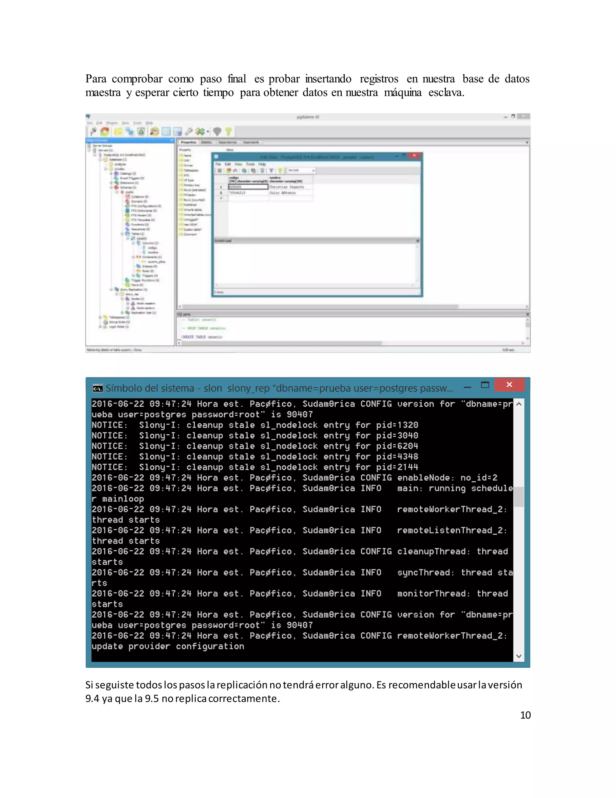 10
Para comprobar como paso final es probar insertando registros en nuestra base de datos
maestra y esperar cierto tiempo para obtener datos en nuestra máquina esclava.
Si seguiste todoslospasoslareplicaciónnotendráerroralguno.Es recomendableusarlaversión
9.4 ya que la 9.5 noreplicacorrectamente.
 