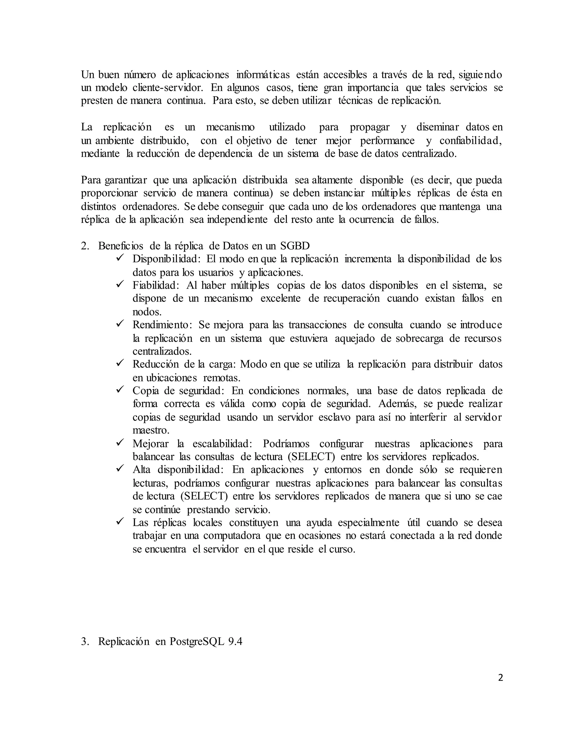 2
Un buen número de aplicaciones informáticas están accesibles a través de la red, siguiendo
un modelo cliente-servidor. En algunos casos, tiene gran importancia que tales servicios se
presten de manera continua. Para esto, se deben utilizar técnicas de replicación.
La replicación es un mecanismo utilizado para propagar y diseminar datos en
un ambiente distribuido, con el objetivo de tener mejor performance y confiabilidad,
mediante la reducción de dependencia de un sistema de base de datos centralizado.
Para garantizar que una aplicación distribuida sea altamente disponible (es decir, que pueda
proporcionar servicio de manera continua) se deben instanciar múltiples réplicas de ésta en
distintos ordenadores. Se debe conseguir que cada uno de los ordenadores que mantenga una
réplica de la aplicación sea independiente del resto ante la ocurrencia de fallos.
2. Beneficios de la réplica de Datos en un SGBD
 Disponibilidad: El modo en que la replicación incrementa la disponibilidad de los
datos para los usuarios y aplicaciones.
 Fiabilidad: Al haber múltiples copias de los datos disponibles en el sistema, se
dispone de un mecanismo excelente de recuperación cuando existan fallos en
nodos.
 Rendimiento: Se mejora para las transacciones de consulta cuando se introduce
la replicación en un sistema que estuviera aquejado de sobrecarga de recursos
centralizados.
 Reducción de la carga: Modo en que se utiliza la replicación para distribuir datos
en ubicaciones remotas.
 Copia de seguridad: En condiciones normales, una base de datos replicada de
forma correcta es válida como copia de seguridad. Además, se puede realizar
copias de seguridad usando un servidor esclavo para así no interferir al servidor
maestro.
 Mejorar la escalabilidad: Podríamos configurar nuestras aplicaciones para
balancear las consultas de lectura (SELECT) entre los servidores replicados.
 Alta disponibilidad: En aplicaciones y entornos en donde sólo se requieren
lecturas, podríamos configurar nuestras aplicaciones para balancear las consultas
de lectura (SELECT) entre los servidores replicados de manera que si uno se cae
se continúe prestando servicio.
 Las réplicas locales constituyen una ayuda especialmente útil cuando se desea
trabajar en una computadora que en ocasiones no estará conectada a la red donde
se encuentra el servidor en el que reside el curso.
3. Replicación en PostgreSQL 9.4
 