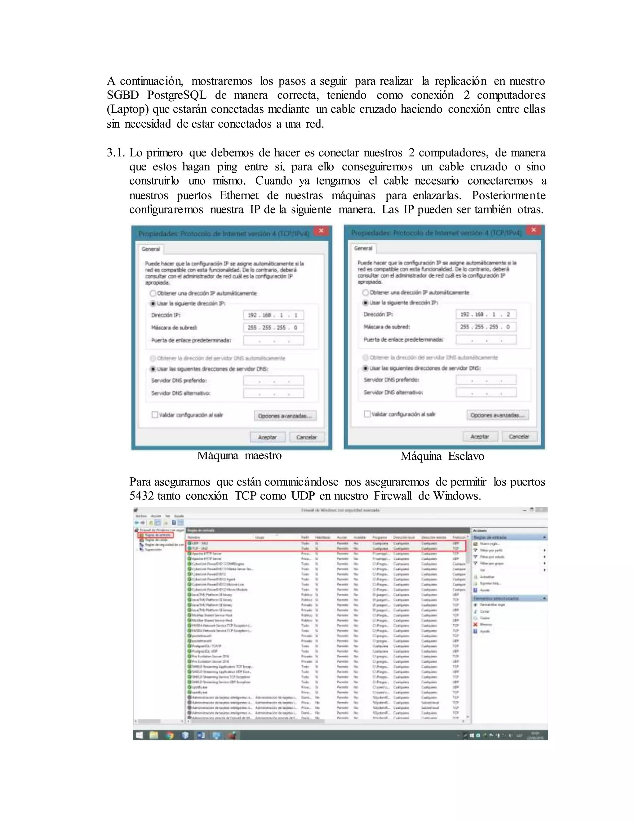 3
A continuación, mostraremos los pasos a seguir para realizar la replicación en nuestro
SGBD PostgreSQL de manera correcta, teniendo como conexión 2 computadores
(Laptop) que estarán conectadas mediante un cable cruzado haciendo conexión entre ellas
sin necesidad de estar conectados a una red.
3.1. Lo primero que debemos de hacer es conectar nuestros 2 computadores, de manera
que estos hagan ping entre sí, para ello conseguiremos un cable cruzado o sino
construirlo uno mismo. Cuando ya tengamos el cable necesario conectaremos a
nuestros puertos Ethernet de nuestras máquinas para enlazarlas. Posteriormente
configuraremos nuestra IP de la siguiente manera. Las IP pueden ser también otras.
Para asegurarnos que están comunicándose nos aseguraremos de permitir los puertos
5432 tanto conexión TCP como UDP en nuestro Firewall de Windows.
Máquina maestro Máquina Esclavo
 