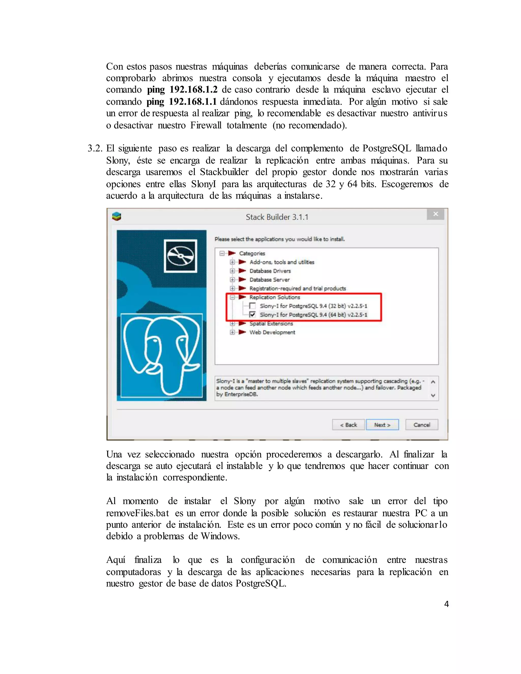 4
Con estos pasos nuestras máquinas deberías comunicarse de manera correcta. Para
comprobarlo abrimos nuestra consola y ejecutamos desde la máquina maestro el
comando ping 192.168.1.2 de caso contrario desde la máquina esclavo ejecutar el
comando ping 192.168.1.1 dándonos respuesta inmediata. Por algún motivo si sale
un error de respuesta al realizar ping, lo recomendable es desactivar nuestro antivirus
o desactivar nuestro Firewall totalmente (no recomendado).
3.2. El siguiente paso es realizar la descarga del complemento de PostgreSQL llamado
Slony, éste se encarga de realizar la replicación entre ambas máquinas. Para su
descarga usaremos el Stackbuilder del propio gestor donde nos mostrarán varias
opciones entre ellas SlonyI para las arquitecturas de 32 y 64 bits. Escogeremos de
acuerdo a la arquitectura de las máquinas a instalarse.
Una vez seleccionado nuestra opción procederemos a descargarlo. Al finalizar la
descarga se auto ejecutará el instalable y lo que tendremos que hacer continuar con
la instalación correspondiente.
Al momento de instalar el Slony por algún motivo sale un error del tipo
removeFiles.bat es un error donde la posible solución es restaurar nuestra PC a un
punto anterior de instalación. Este es un error poco común y no fácil de solucionarlo
debido a problemas de Windows.
Aquí finaliza lo que es la configuración de comunicación entre nuestras
computadoras y la descarga de las aplicaciones necesarias para la replicación en
nuestro gestor de base de datos PostgreSQL.
 