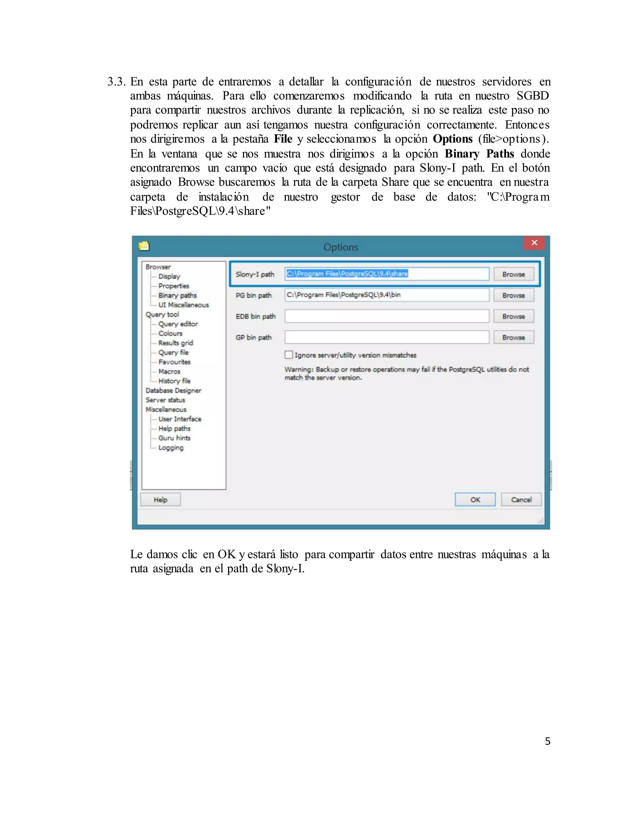 5
3.3. En esta parte de entraremos a detallar la configuración de nuestros servidores en
ambas máquinas. Para ello comenzaremos modificando la ruta en nuestro SGBD
para compartir nuestros archivos durante la replicación, si no se realiza este paso no
podremos replicar aun así tengamos nuestra configuración correctamente. Entonces
nos dirigiremos a la pestaña File y seleccionamos la opción Options (file>options).
En la ventana que se nos muestra nos dirigimos a la opción Binary Paths donde
encontraremos un campo vacío que está designado para Slony-I path. En el botón
asignado Browse buscaremos la ruta de la carpeta Share que se encuentra en nuestra
carpeta de instalación de nuestro gestor de base de datos: "C:Program
FilesPostgreSQL9.4share"
Le damos clic en OK y estará listo para compartir datos entre nuestras máquinas a la
ruta asignada en el path de Slony-I.
 