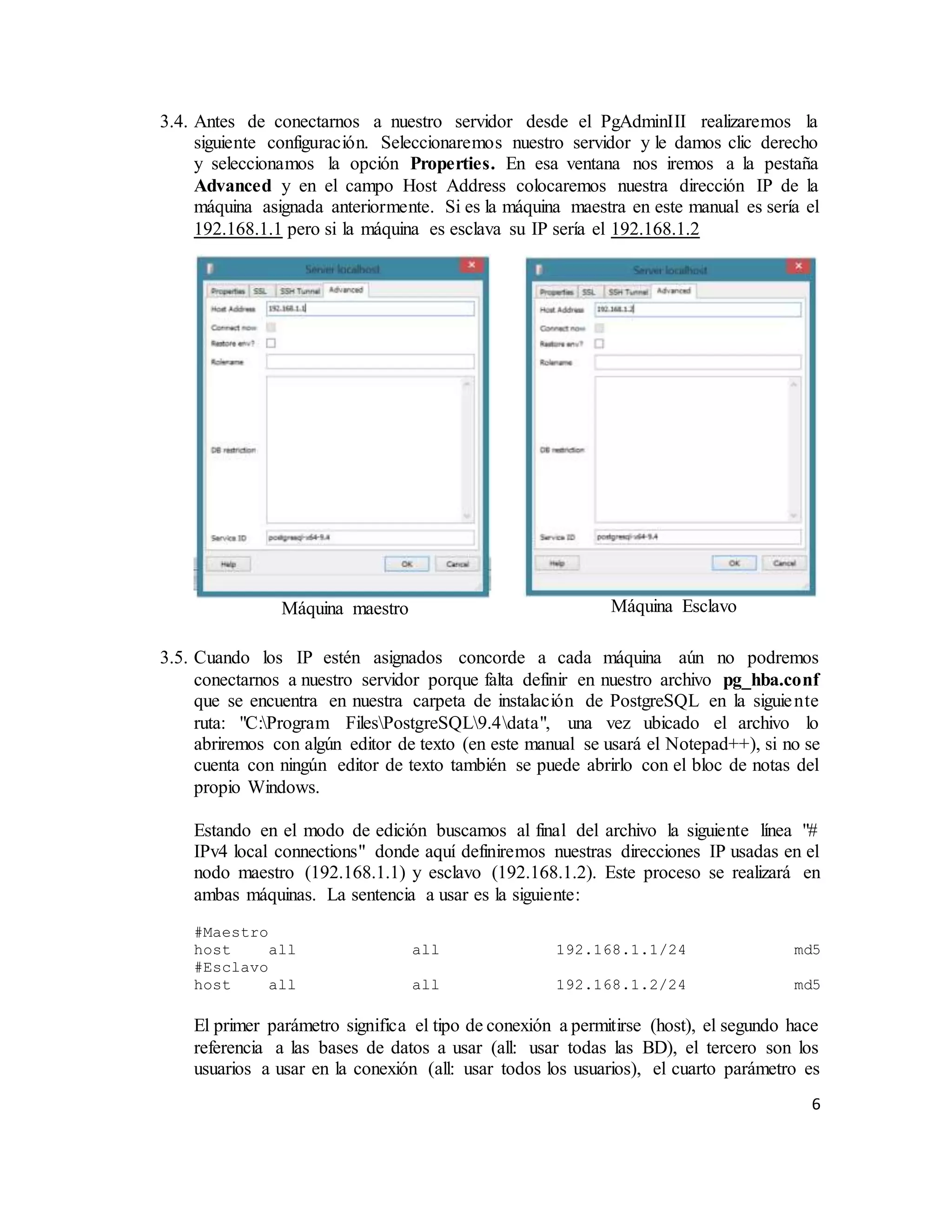 6
3.4. Antes de conectarnos a nuestro servidor desde el PgAdminIII realizaremos la
siguiente configuración. Seleccionaremos nuestro servidor y le damos clic derecho
y seleccionamos la opción Properties. En esa ventana nos iremos a la pestaña
Advanced y en el campo Host Address colocaremos nuestra dirección IP de la
máquina asignada anteriormente. Si es la máquina maestra en este manual es sería el
192.168.1.1 pero si la máquina es esclava su IP sería el 192.168.1.2
3.5. Cuando los IP estén asignados concorde a cada máquina aún no podremos
conectarnos a nuestro servidor porque falta definir en nuestro archivo pg_hba.conf
que se encuentra en nuestra carpeta de instalación de PostgreSQL en la siguiente
ruta: "C:Program FilesPostgreSQL9.4data", una vez ubicado el archivo lo
abriremos con algún editor de texto (en este manual se usará el Notepad++), si no se
cuenta con ningún editor de texto también se puede abrirlo con el bloc de notas del
propio Windows.
Estando en el modo de edición buscamos al final del archivo la siguiente línea "#
IPv4 local connections" donde aquí definiremos nuestras direcciones IP usadas en el
nodo maestro (192.168.1.1) y esclavo (192.168.1.2). Este proceso se realizará en
ambas máquinas. La sentencia a usar es la siguiente:
#Maestro
host all all 192.168.1.1/24 md5
#Esclavo
host all all 192.168.1.2/24 md5
El primer parámetro significa el tipo de conexión a permitirse (host), el segundo hace
referencia a las bases de datos a usar (all: usar todas las BD), el tercero son los
usuarios a usar en la conexión (all: usar todos los usuarios), el cuarto parámetro es
Máquina maestro Máquina Esclavo
 