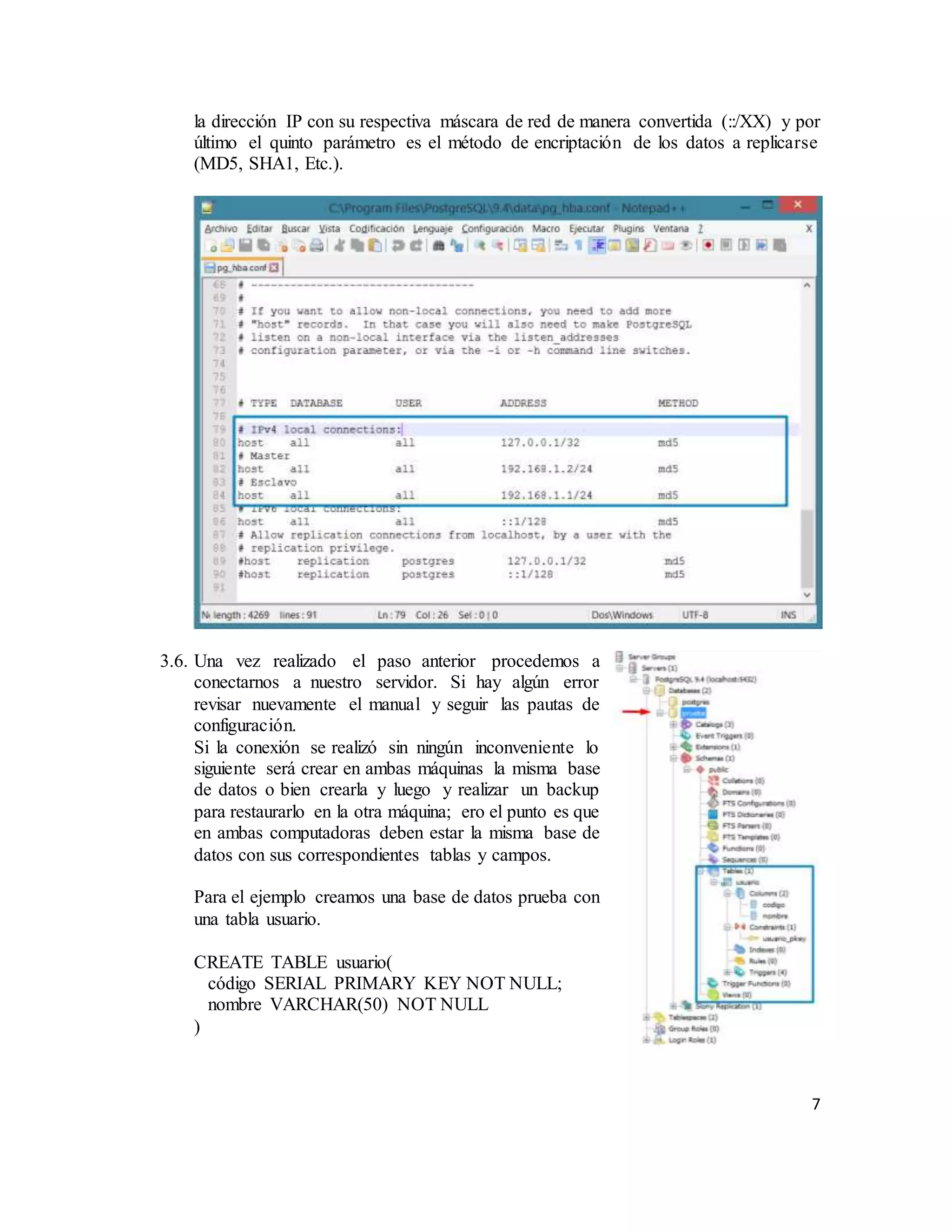 7
la dirección IP con su respectiva máscara de red de manera convertida (::/XX) y por
último el quinto parámetro es el método de encriptación de los datos a replicarse
(MD5, SHA1, Etc.).
3.6. Una vez realizado el paso anterior procedemos a
conectarnos a nuestro servidor. Si hay algún error
revisar nuevamente el manual y seguir las pautas de
configuración.
Si la conexión se realizó sin ningún inconveniente lo
siguiente será crear en ambas máquinas la misma base
de datos o bien crearla y luego y realizar un backup
para restaurarlo en la otra máquina; ero el punto es que
en ambas computadoras deben estar la misma base de
datos con sus correspondientes tablas y campos.
Para el ejemplo creamos una base de datos prueba con
una tabla usuario.
CREATE TABLE usuario(
código SERIAL PRIMARY KEY NOT NULL;
nombre VARCHAR(50) NOT NULL
)
 