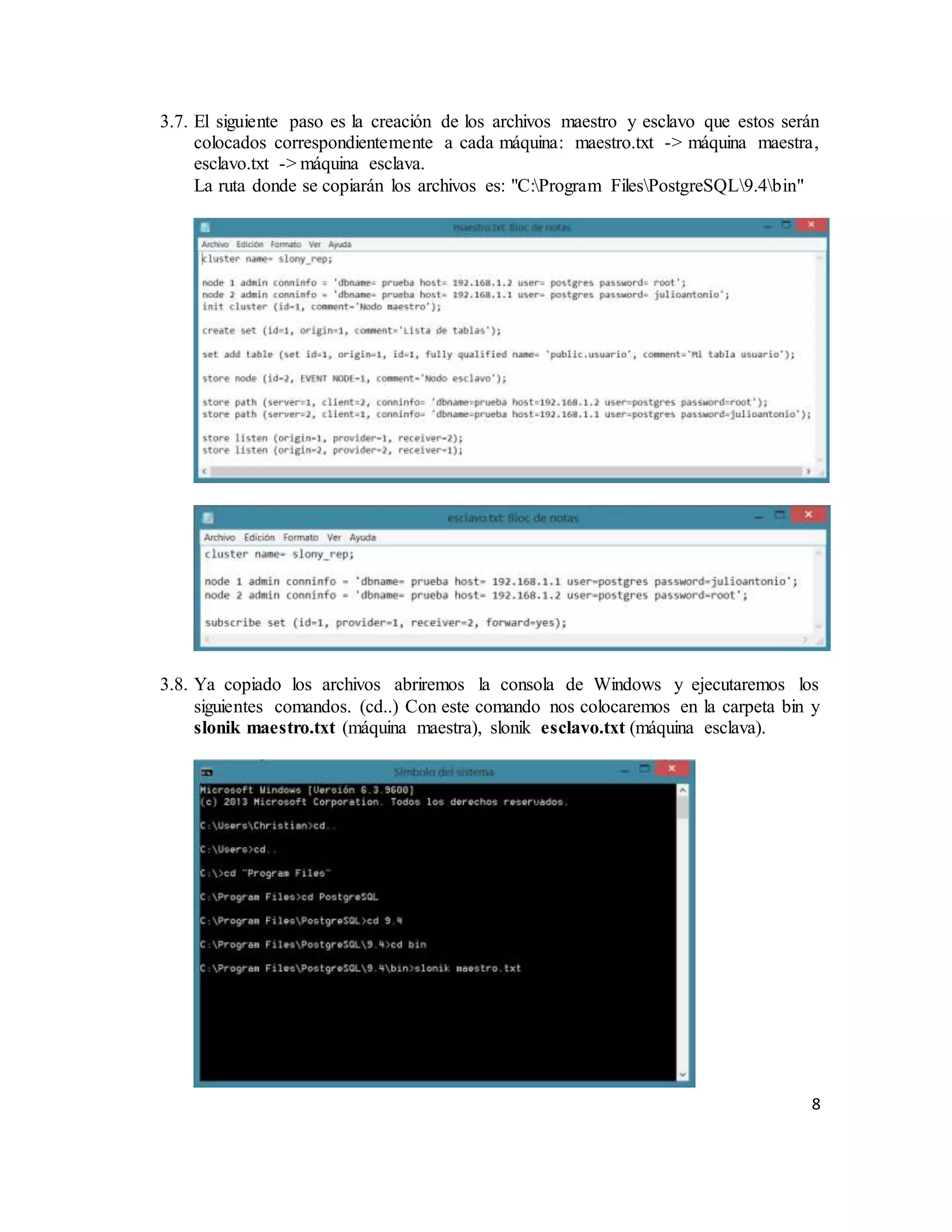 8
3.7. El siguiente paso es la creación de los archivos maestro y esclavo que estos serán
colocados correspondientemente a cada máquina: maestro.txt -> máquina maestra,
esclavo.txt -> máquina esclava.
La ruta donde se copiarán los archivos es: "C:Program FilesPostgreSQL9.4bin"
3.8. Ya copiado los archivos abriremos la consola de Windows y ejecutaremos los
siguientes comandos. (cd..) Con este comando nos colocaremos en la carpeta bin y
slonik maestro.txt (máquina maestra), slonik esclavo.txt (máquina esclava).
 