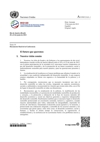 Naciones Unidas                                                                   A/CONF.216/L.1
                                                                              Distr. limitada
                                                                              19 de junio de 2012
                                                                              Español
                                                                              Original: inglés


Río de Janeiro (Brasil)
20 a 22 de junio de 2012




Tema 10
Documento final de la Conferencia


              El futuro que queremos
         I. Nuestra visión común
              1.    Nosotros, los Jefes de Estado y de Gobierno y los representantes de alto nivel,
              habiéndonos reunido en Río de Janeiro (Brasil) entre el 20 y el 22 de junio de 2012,
              con la plena participación de la sociedad civil, renovamos nuestro compromiso en
              pro del desarrollo sostenible y de la promoción de un futuro económico, social y
              ambientalmente sostenible para nuestro planeta y para las generaciones presentes y
              futuras.
              2.   La erradicación de la pobreza es el mayor problema que afronta el mundo en la
              actualidad y una condición indispensable del desarrollo sostenible. A este respecto
              estamos empeñados en liberar con urgencia a la humanidad de la pobreza y el
              hambre.
              3.    Por consiguiente, reconocemos que es necesario incorporar aun más el
              desarrollo sostenible en todos los niveles, integrando sus aspectos económicos,
              sociales y ambientales y reconociendo los vínculos que existen entre ellos, con el fin
              de lograr el desarrollo sostenible en todas sus dimensiones.
              4.    Reconocemos que la erradicación de la pobreza, la modificación de las
              modalidades insostenibles y la promoción de modalidades sostenibles de producción
              y consumo, y la protección y ordenación de la base de recursos naturales del
              desarrollo económico y social son objetivos generales y requisitos indispensables
              del desarrollo sostenible. Reafirmamos también que es necesario lograr el desarrollo
              sostenible promoviendo un crecimiento sostenido, inclusivo y equitativo, creando
              mayores oportunidades para todos, reduciendo las desigualdades, mejorando los
              niveles de vida básicos, fomentando el desarrollo social equitativo y la inclusión, y
              promoviendo una ordenación integrada y sostenible de los recursos naturales y los
              ecosistemas que preste apoyo, entre otras cosas, al desarrollo económico, social y
              humano, y facilite al mismo tiempo la conservación, la regeneración, el
              restablecimiento y la resiliencia de los ecosistemas frente a los problemas nuevos y
              emergentes.




12-38167 (S) 210612        210612
*1238167*
 