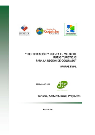 “IDENTIFICACIÓN Y PUESTA EN VALOR DE
                    RUTAS TURÍSTICAS
        PARA LA REGIÓN DE COQUIMBO”

                          INFORME FINAL




       PREPARADO POR




        Turismo, Sostenibilidad, Proyectos



             MARZO 2007
 