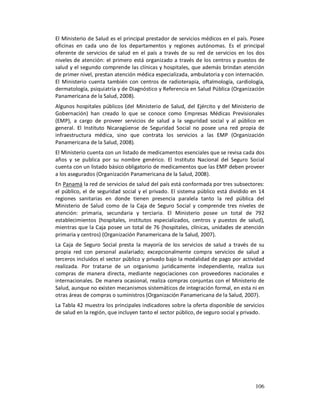 El Ministerio de Salud es el principal prestador de servicios médicos en el país. Posee
oficinas en cada uno de los departamentos y regiones autónomas. Es el principal
oferente de servicios de salud en el país a través de su red de servicios en los dos
niveles de atención: el primero está organizado a través de los centros y puestos de
salud y el segundo comprende las clínicas y hospitales, que además brindan atención
de primer nivel, prestan atención médica especializada, ambulatoria y con internación.
El Ministerio cuenta también con centros de radioterapia, oftalmología, cardiología,
dermatología, psiquiatría y de Diagnóstico y Referencia en Salud Pública (Organización
Panamericana de la Salud, 2008).
Algunos hospitales públicos (del Ministerio de Salud, del Ejército y del Ministerio de
Gobernación) han creado lo que se conoce como Empresas Médicas Previsionales
(EMP), a cargo de proveer servicios de salud a la seguridad social y al público en
general. El Instituto Nicaragüense de Seguridad Social no posee una red propia de
infraestructura médica, sino que contrata los servicios a las EMP (Organización
Panamericana de la Salud, 2008).
El Ministerio cuenta con un listado de medicamentos esenciales que se revisa cada dos
años y se publica por su nombre genérico. El Instituto Nacional del Seguro Social
cuenta con un listado básico obligatorio de medicamentos que las EMP deben proveer
a los asegurados (Organización Panamericana de la Salud, 2008).
En Panamá la red de servicios de salud del país está conformada por tres subsectores:
el público, el de seguridad social y el privado. El sistema público está dividido en 14
regiones sanitarias en donde tienen presencia paralela tanto la red pública del
Ministerio de Salud como de la Caja de Seguro Social y comprende tres niveles de
atención: primaria, secundaria y terciaria. El Ministerio posee un total de 792
establecimientos (hospitales, institutos especializados, centros y puestos de salud),
mientras que la Caja posee un total de 76 (hospitales, clínicas, unidades de atención
primaria y centros) (Organización Panamericana de la Salud, 2007).
La Caja de Seguro Social presta la mayoría de los servicios de salud a través de su
propia red con personal asalariado; excepcionalmente compra servicios de salud a
terceros incluidos el sector público y privado bajo la modalidad de pago por actividad
realizada. Por tratarse de un organismo jurídicamente independiente, realiza sus
compras de manera directa, mediante negociaciones con proveedores nacionales e
internacionales. De manera ocasional, realiza compras conjuntas con el Ministerio de
Salud, aunque no existen mecanismos sistemáticos de integración formal, en esta ni en
otras áreas de compras o suministros (Organización Panamericana de la Salud, 2007).
La Tabla 42 muestra los principales indicadores sobre la oferta disponible de servicios
de salud en la región, que incluyen tanto el sector público, de seguro social y privado.




                                                                                    106
 