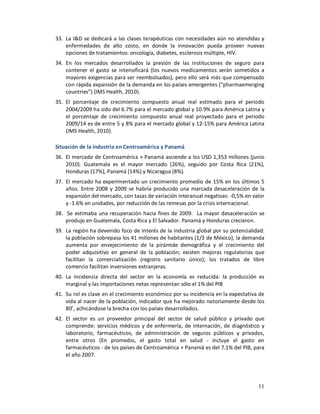 33. La I&D se dedicará a las clases terapéuticas con necesidades aún no atendidas y
    enfermedades de alto costo, en donde la innovación pueda proveer nuevas
    opciones de tratamientos: oncología, diabetes, esclerosis múltiple, HIV.
34. En los mercados desarrollados la presión de las instituciones de seguro para
    contener el gasto se intensificará (los nuevos medicamentos serán sometidos a
    mayores exigencias para ser reembolsados), pero ello será más que compensado
    con rápida expansión de la demanda en los países emergentes (“pharmaemerging
    countries”) (IMS Health, 2010).
35. El porcentaje de crecimiento compuesto anual real estimado para el periodo
    2004/2009 ha sido del 6.7% para el mercado global y 10.9% para América Latina y
    el porcentaje de crecimiento compuesto anual real proyectado para el periodo
    2009/14 es de entre 5 y 8% para el mercado global y 12-15% para América Latina
    (IMS Health, 2010).

Situación de la industria en Centroamérica y Panamá
36. El mercado de Centroamérica + Panamá asciende a los USD 1,353 millones (junio
    2010). Guatemala es el mayor mercado (26%), seguido por Costa Rica (21%),
    Honduras (17%), Panamá (14%) y Nicaragua (8%).
37. El mercado ha experimentado un crecimiento promedio de 15% en los últimos 5
    años. Entre 2008 y 2009 se habría producido una marcada desaceleración de la
    expansión del mercado, con tasas de variación interanual negativas: -0,5% en valor
    y -1.6% en unidades, por reducción de las remesas por la crisis internacional.
38. Se estimaba una recuperación hacia fines de 2009. La mayor desaceleración se
    produjo en Guatemala, Costa Rica y El Salvador. Panamá y Honduras crecieron.
39. La región ha devenido foco de interés de la industria global por su potencialidad:
    la población sobrepasa los 41 millones de habitantes (1/3 de México), la demanda
    aumenta por envejecimiento de la pirámide demográfica y el crecimiento del
    poder adquisitivo en general de la población; existen mejoras regulatorias que
    facilitan la comercialización (registro sanitario único); los tratados de libre
    comercio facilitan inversiones extranjeras.
40. La incidencia directa del sector en la economía es reducida: la producción es
    marginal y las importaciones netas representan sólo el 1% del PIB
41. Su rol es clave en el crecimiento económico por su incidencia en la expectativa de
    vida al nacer de la población, indicador que ha mejorado notoriamente desde los
    80’, achicándose la brecha con los países desarrollados.
42. El sector es un proveedor principal del sector de salud público y privado que
    comprende: servicios médicos y de enfermería, de internación, de diagnóstico y
    laboratorio, farmacéuticos, de administración de seguros públicos y privados,
    entre otros (En promedio, el gasto total en salud - incluye el gasto en
    farmacéuticos - de los países de Centroamérica + Panamá es del 7.1% del PIB, para
    el año 2007.




                                                                                   11
 