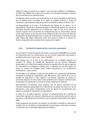2007/8 en todos los países de la región y con particular incidencia en Nicaragua (-
13.93%). Para 2008/9 esta tendencia se revierte en el Salvador, Nicaragua y Panamá,
pero se mantiene en los restantes países.
Corresponde tener presente que las diferencias en el precio promedio de laboratorio
que se observa entre los países de la región no pueden atribuirse a costos de
transporte y nacionalización, dado que el dato corresponde a valores ex fabrica f.o.b.
Las desigualdades en el nivel y la distribución del ingreso de los países y en la
capacidad de compra de la demanda (privada e institucional) podrían ser uno de los
principales factores explicativos de las diferencias, según la cual en los países de
mayores ingresos (como Costa Rica) los medicamentos que se comercializan podrían
ser de mayor precio, ya sea por razones de calidad o de valor de marca (ver Tabla 20.
Participación de productos genéricos en países de Centroamérica y Panamá, en valor
2010. Página 66). Mayor elaboración sobre este punto se ofrece en la sección 11.
Análisis comparativo de los precios entre los países de la región.



   10.4.      Paridad de importación y precios nacionales

A continuación la Tabla 59 presenta los niveles y la evolución 2005/2009 de la paridad
de importación para los medicamentos de uso humano importados fraccionados y
acondicionados para la venta al por menor (SA 3004).
Cabe destacar que en el caso de los medicamentos no es posible comparar con
precisión los valores de paridad de importación con los precios domésticos
presentados en la Tabla 58 precedente, porque la magnitud física en que se registran
las importaciones es kilogramo, mientras que la magnitud en que IMS registra las
ventas es número de unidades (cada unidad corresponde a una presentación
farmacéuticas - caja o similar).
Sin embargo se ha realizado un ejercicio que permite una comparación aproximada,
calculando la paridad de importación cada 200 gramos, valor entero en el cual la
paridad de importación a nivel regional y los precios mayoristas de compra se
aproximan bastante, lo cual se utiliza como parámetro para comparar la relación entre
las paridades de importación y el precio de compra mayorista en cada país.
Adicionalmente, corresponde tener presente que los precios promedio de los
mercados nacionales presentados en la Tabla 58 son los valores de venta f.o.b. de los
laboratorios, a los cuales correspondería sumar los gastos de nacionalización para
obtener su paridad de importación correspondiente.
La Tabla 59 y el gráfico siguiente, muestran el comportamiento de la paridad de
importación regional y de cada país, calculada para los medicamentos para la venta al
por menor, cada 200 gramos de producto, para el periodo comprendido entre 2005 y
2009.
Puede observarse que durante ese periodo, en promedio la paridad en cada país ha
oscilado entre 6 y 16 dólares, correspondiendo el valor mayor a Costa Rica y el menor
a Guatemala, con un promedio regional de casi 9 dólares.

                                                                                  118
 