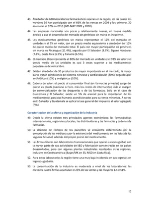 43. Alrededor de 630 laboratorios farmacéuticos operan en la región, de las cuales los
    mayores 30 han participado con el 66% de las ventas en 2009 y los primeros 20
    acumulan el 57% en 2010 (IMS MAT 2009 y 2010).
44. Las empresas nacionales son pocas y relativamente nuevas, en buena medida
    debido a que el desarrollo del mercado de genéricos sin marca es incipiente.
45. Los medicamentos genéricos sin marca representan el 12% del mercado en
    unidades y el 7% en valor, con un precio medio equivalente a alrededor del 10%
    de precio medio del mercado total. El país con mayor participación de genéricos
    sin marca es Nicaragua (11.4%), seguido por El Salvador (8.7%). Siguen Honduras
    (7.3%), Costa Rica (6.5%) y Panamá (6.5%).
46. El mercado ético representa el 80% del mercado en unidades y el 92% en valor y el
    precio medio de las unidades es casi 3 veces superior a los medicamentos
    populares o de venta libre.
47. Existen alrededor de 30 productos de mayor importancia en el mercado, la mayor
    parte tratan condiciones del sistema nervioso y cardiovascular (40%), seguidos por
    antibióticos (10%) y analgésicos (10%).
48. Cadena de valor: el precio al consumidor final (en farmacias privadas) surge del
    precio ex planta (nacional o f.o.b. más los costos de internación), más el margen
    de comercialización de las droguerías y de las farmacias. Sólo en el caso de
    Guatemala y El Salvador, existe un 5% de arancel para la importación de los
    medicamentos para uso humano acondicionados para su venta minorista. A su vez
    en El Salvador y Guatemala se aplica la tasa general del impuesto al valor agregado
    (IVA).

Caracterización de la oferta y organización de la industria
49. Desde la oferta existen tres principales agentes económicos: las farmacéuticas
    internacionales, regionales y locales, las distribuidoras y las farmacias y cadenas de
    farmacias.
50. La decisión de compra de los pacientes se encuentra determinada por la
    prescripción de los médicos y por la existencia del medicamento en las listas de los
    seguros de salud, además del propio precio del medicamento.
51. Las firmas líderes son laboratorios transnacionales que operan a escala global, con
    la mayor parte de sus actividades de I&D y fabricación concentradas en los países
    desarrollados, pero con algunas plantas industriales localizadas otras regiones,
    inclusive en Centroamérica (Bayer/MK en ES; MSD en Costa Rica).
52. Para estos laboratorios la región tiene una muy baja incidencia en sus ingresos en
    ingresos globales.
53. La concentración de la industria es moderada a nivel de los laboratorios: las
    mayores cuatro firmas acumulan el 23% de las ventas y las mayores 12 el 51%.




                                                                                       12
 