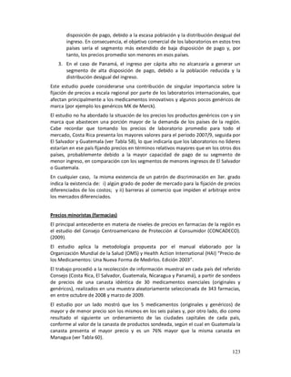 disposición de pago, debido a la escasa población y la distribución desigual del
       ingreso. En consecuencia, el objetivo comercial de los laboratorios en estos tres
       países sería el segmento más extendido de baja disposición de pago y, por
       tanto, los precios promedio son menores en esos países.
   3. En el caso de Panamá, el ingreso per cápita alto no alcanzaría a generar un
      segmento de alta disposición de pago, debido a la población reducida y la
      distribución desigual del ingreso.
Este estudio puede considerarse una contribución de singular importancia sobre la
fijación de precios a escala regional por parte de los laboratorios internacionales, que
afectan principalmente a los medicamentos innovativos y algunos pocos genéricos de
marca (por ejemplo los genéricos MK de Merck).
El estudio no ha abordado la situación de los precios los productos genéricos con y sin
marca que abastecen una porción mayor de la demanda de los países de la región.
Cabe recordar que tomando los precios de laboratorio promedio para todo el
mercado, Costa Rica presenta los mayores valores para el periodo 2007/9, seguida por
El Salvador y Guatemala (ver Tabla 58), lo que indicaría que los laboratorios no líderes
estarían en ese país fijando precios en términos relativos mayores que en los otros dos
países, probablemente debido a la mayor capacidad de pago de su segmento de
menor ingreso, en comparación con los segmentos de menores ingresos de El Salvador
o Guatemala.
En cualquier caso, la misma existencia de un patrón de discriminación en 3er. grado
indica la existencia de: i) algún grado de poder de mercado para la fijación de precios
diferenciados de los costos; y ii) barreras al comercio que impiden el arbitraje entre
los mercados diferenciados.


Precios minoristas (farmacias)
El principal antecedente en materia de niveles de precios en farmacias de la región es
el estudio del Consejo Centroamericano de Protección al Consumidor (CONCADECO).
(2009).
El estudio aplica la metodología propuesta por el manual elaborado por la
Organización Mundial de la Salud (OMS) y Health Action International (HAI) “Precio de
los Medicamentos: Una Nueva Forma de Medirlos. Edición 2003”.
El trabajo procedió a la recolección de información muestral en cada país del referido
Consejo (Costa Rica, El Salvador, Guatemala, Nicaragua y Panamá), a partir de sondeos
de precios de una canasta idéntica de 30 medicamentos esenciales (originales y
genéricos), realizados en una muestra aleatoriamente seleccionada de 343 farmacias,
en entre octubre de 2008 y marzo de 2009.
El estudio por un lado mostró que los 5 medicamentos (originales y genéricos) de
mayor y de menor precio son los mismos en los seis países y, por otro lado, dio como
resultado el siguiente un ordenamiento de las ciudades capitales de cada país,
conforme al valor de la canasta de productos sondeada, según el cual en Guatemala la
canasta presenta el mayor precio y es un 76% mayor que la misma canasta en
Managua (ver Tabla 60).

                                                                                    123
 