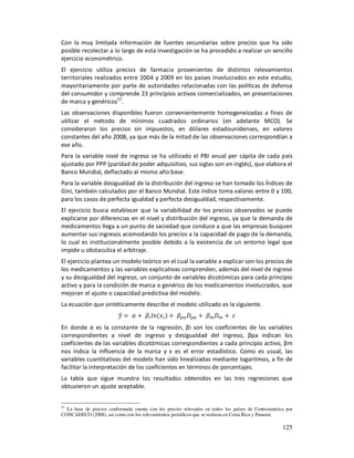 Con la muy limitada información de fuentes secundarias sobre precios que ha sido
posible recolectar a lo largo de esta investigación se ha procedido a realizar un sencillo
ejercicio econométrico.
El ejercicio utiliza precios de farmacia provenientes de distintos relevamientos
territoriales realizados entre 2004 y 2009 en los países involucrados en este estudio,
mayoritariamente por parte de autoridades relacionadas con las políticas de defensa
del consumidor y comprende 23 principios activos comercializados, en presentaciones
de marca y genéricos57.
Las observaciones disponibles fueron convenientemente homogeneizadas a fines de
utilizar el método de mínimos cuadrados ordinarios (en adelante MCO). Se
consideraron los precios sin impuestos, en dólares estadounidenses, en valores
constantes del año 2008, ya que más de la mitad de las observaciones correspondían a
ese año.
Para la variable nivel de ingreso se ha utilizado el PBI anual per cápita de cada país
ajustado por PPP (paridad de poder adquisitivo, sus siglas son en inglés), que elabora el
Banco Mundial, deflactado al mismo año base.
Para la variable desigualdad de la distribución del ingreso se han tomado los Índices de
Gini, también calculados por el Banco Mundial. Este índice toma valores entre 0 y 100,
para los casos de perfecta igualdad y perfecta desigualdad, respectivamente.
El ejercicio busca establecer que la variabilidad de los precios observados se puede
explicarse por diferencias en el nivel y distribución del ingreso, ya que la demanda de
medicamentos llega a un punto de saciedad que conduce a que las empresas busquen
aumentar sus ingresos acomodando los precios a la capacidad de pago de la demanda,
lo cual es institucionalmente posible debido a la existencia de un entorno legal que
impide u obstaculiza el arbitraje.
El ejercicio plantea un modelo teórico en el cual la variable a explicar son los precios de
los medicamentos y las variables explicativas comprenden, además del nivel de ingreso
y su desigualdad del ingreso, un conjunto de variables dicotómicas para cada principio
activo y para la condición de marca o genérico de los medicamentos involucrados, que
mejoran el ajuste o capacidad predictiva del modelo.
La ecuación que sintéticamente describe el modelo utilizado es la siguiente.


En donde α es la constante de la regresión, βi son los coeficientes de las variables
correspondientes a nivel de ingreso y desigualdad del ingreso, βpa indican los
coeficientes de las variables dicotómicas correspondientes a cada principio activo, βm
nos indica la influencia de la marca y ε es el error estadístico. Como es usual, las
variables cuantitativas del modelo han sido linealizadas mediante logaritmos, a fin de
facilitar la interpretación de los coeficientes en términos de porcentajes.
La tabla que sigue muestra los resultados obtenidos en las tres regresiones que
obtuvieron un ajuste aceptable.


57
  La base de precios conformada cuenta con los precios relevados en todos los países de Centroamérica por
CONCADECO (2008), así como con los relevamientos periódicos que se realizan en Costa Rica y Panamá.

                                                                                                    125
 