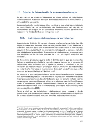 12.      Criterios de determinación de los mercados relevantes

En esta sección se presentan brevemente en primer término los antecedentes
internacionales en materia de definición de mercados relevantes en medicamentos y
el marco teórico subyacente.
Luego se discuten las cuestiones que deben considerarse para aplicar esa metodología
en concordancia con las particularidades del funcionamiento del mercado de
medicamentos en la región. En ese contexto se detallan los insumos de información
necesarios y el tipo de abordaje que corresponde hacer.


     12.1.         Antecedentes internacionales y marco teórico

Los criterios de definición del mercado relevante en el sector farmacéutico han sido
objeto de una reciente definición en los estrados judiciales de los EE.UU., en relación a
la reciente operación por la cual Pfizer la mayor firma internacional en farmacéuticos
adquirió la farmacéutica Wyeth (ex American Home Products). La operación no había
sido objetada por las autoridades de competencia estadounidenses o europeas pero
fue denunciada en los estrados judiciales de EE.UU. por algunas compañías del
mercado58.
La denuncia no progresó porque la Corte de Distrito sostuvo que los denunciantes
fallaron en establecer con claridad el mercado relevante afectado por la operación. El
denunciante había sostenido que la operación dañaba la competencia en los
“mercados de medicamentos de prescripción médica”, “mercados de medicamentos
de venta libre” y “mercados de medicamentos de marca”, una definición que no fue
aceptada por la autoridad judicial (Skadden, 2010).
En particular, la autoridad judicial observó que los denunciantes fallaron en establecer
que los mercados de producto sólo comprendían los productos intercambiables desde
la perspectiva de la demanda. La autoridad explicó que, por ejemplo, no había razones
para creer que los consumidores que utilizan un producto de prescripción médica para
tratar la osteoporosis podrían alternativamente comprar un producto para la
enfermedad de Alzheimer, ante un incremento del precio de los medicamentos para la
osteoporosis (Skadden, 2010).
Tanto a nivel de las jurisdicciones estadounidense como europea y demás
jurisdicciones que aplican legislaciones de competencia, existen criterios compartidos
en cuanto a la definición de los mercados relevantes en el sector farmacéutico.




58
  En 2009 Pfizer la mayor firma internacional en farmacéuticos adquirió la farmacéutica Wyeth (ex American Home
Products) por una suma de 68 mil millones de dólares, lo cual constituyó una de las mayores operaciones registradas
en la década (Wall Street Journal, 23 de enero de 2009). En jurisdicción de los EE.UU. la operación no fue objetada
por las autoridades de competencia, pero fue denunciada como ilegal en los estrados judiciales (Skadden, 2010). La
operación fue autorizada por la Comisión Europea, que entendió que la misma implicaba riesgos para la competencia
en los productos relacionados con la salud humana – se establecieron desinversiones, pero en el rubro de la salud
animal (Comisión Europea, 2009).

                                                                                                              127
 
