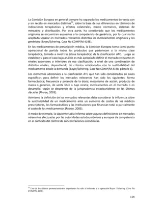 La Comisión Europea en general siempre ha separado los medicamentos de venta con
y sin receta en mercados distintos59, sobre la base de sus diferencias en términos de
indicaciones terapéuticas y efectos colaterales, marco normativo, sistemas de
mercadeo y distribución. Por otra parte, ha considerado que los medicamentos
originales se encuentran expuestos a la competencia de genéricos, por lo cual no ha
aceptado separar en mercados relevantes distintos los medicamentos originales y los
genéricos (Bayer/Schering. Case No COMP/M.4198).
En los medicamentos de prescripción médica, la Comisión Europea toma como punto
operacional de partida todos los productos que pertenecen a la misma clase
terapéutica, tomada a nivel tres (clase terapéutica) de la clasificación ATC. Luego se
establece si para el caso bajo análisis es más apropiado definir el mercado relevante en
niveles superiores o inferiores de esa clasificación, a nivel de una combinación de
distintos niveles, dependiendo de criterios relacionados con la sustituibilidad del
medicamento desde la demanda (Bayer/Schering. Case No COMP/M.4198, párrafo 6).
Los elementos adicionales a la clasificación ATC que han sido considerados en casos
específicos para definir los mercados relevantes han sido los siguientes: forma
farmacéutica; frecuencia y potencia de la dosis; mecanismo de acción; producto de
marca o genérico, de venta libre o bajo receta; medicamentos en el mercado o en
desarrollo, según se desprende de la jurisprudencia estadounidense de las últimas
décadas (Morse, 2003).
Asimismo la definición de los mercados relevantes debe considerar la influencia sobre
la sustituibilidad de un medicamento ante un aumento de costos de los médicos
prescriptores, los farmacéuticos y las instituciones que financian total o parcialmente
el costo de los medicamentos (Morse, 2003).
A modo de ejemplo, la siguiente tabla informa sobre algunas definiciones de mercados
relevantes efectuadas por las autoridades estadounidenses y europea de competencia
en el contexto del control de concentraciones económicas.




59
  Uno de los últimos pronunciamientos importantes ha sido el referente a la operación Bayer / Schering (Case No
COMP/M.4198).

                                                                                                          128
 