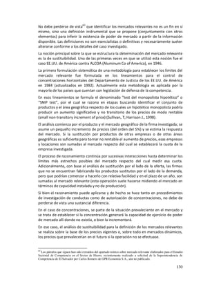 No debe perderse de vista60 que identificar los mercados relevantes no es un fin en sí
mismo, sino una definición instrumental que se propone (conjuntamente con otros
elementos) para inferir la existencia de poder de mercado a partir de la información
disponible. Las definiciones no son esencialistas o definitivas y necesariamente suelen
alterarse conforme a los detalles del caso investigado.
La noción principal sobre la que se estructura la determinación del mercado relevante
es la de sustituibilidad. Una de las primeras veces en que se utilizó esta noción fue el
caso EE.UU. de América contra ALCOA (Aluminum Co of America), en 1946.
La primera formulación sistemática de una metodología para establecer los límites del
mercado relevante fue formulada en los lineamientos para el control de
concentraciones horizontales del Departamento de Justicia de los EE.UU. de América
en 1984 (actualizados en 1992). Actualmente esta metodología es aplicada por la
mayoría de los países que cuentan con legislación de defensa de la competencia.
En esos lineamientos se formula el denominado “test del monopolista hipotético” o
“SNIP test”, por el cual se razona en etapas buscando identificar el conjunto de
productos y el área geográfica respecto de los cuales un hipotético monopolista podría
producir un aumento significativo y no transitorio de los precios de modo rentable
(small non-transitory increment of price) (Sullivan, T; Harrison J., 1998).
El análisis comienza por el producto y el mercado geográfico de la firma investigada; se
asume un pequeño incremento de precios (del orden del 5%) y se estima la respuesta
del mercado. Si la sustitución por productos de otras empresas o de otras áreas
geográficas es suficiente para tornar no rentable el aumento de precios, esas empresas
y locaciones son sumadas al mercado respecto del cual se establecerá la cuota de la
empresa investigada.
El proceso de razonamiento continúa por sucesivas interacciones hasta determinar los
límites más estrechos posibles del mercado respecto del cual medir esa cuota.
Adicionalmente, con base al análisis de sustitución por el lado de la oferta, las firmas
que no se encuentran fabricando los productos sustitutos por el lado de la demanda,
pero que podrían comenzar a hacerlo con relativa facilidad y en el plazo de un año, son
sumadas al mercado relevante (esta operación suele hacerse midiendo el mercado en
términos de capacidad instalada y no de producción).
Si bien el razonamiento puede aplicarse y de hecho se hace tanto en procedimientos
de investigación de conductas como de autorización de concentraciones, no debe de
perderse de vista una sustancial diferencia.
En el caso de concentraciones, se parte de la situación prevaleciente en el mercado y
se trata de establecer si la concentración generará la capacidad de ejercicio de poder
de mercado allí donde no existía, o bien la incrementará.
En ese caso, el análisis de sustituibilidad para la definición de los mercados relevantes
se realiza sobre la base de los precios vigentes o, sobre todo en mercados dinámicos,
los precios que prevalecerían en el futuro si la operación no se efectuase.


60
  Los párrafos que siguen han sido extraídos del apartado teórico sobre mercado relevante elaborados para el Estudio
Sectorial de Competencia en el Sector de Hierro, recientemente realizado a solicitud de la Superintendencia de
Competencia de El Salvador por Carlos Romero de GPR Economía S.A., aún no publicado.

                                                                                                              130
 