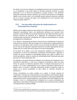 En cambio, en el caso de conductas, la investigación presume que la situación de base
no es competitiva y que existe poder de mercado sustancial, entonces el precio
observado no es un precio de competencia y puede conducir a una definición
demasiado amplia del mercado relevante, que termina favoreciendo a la investigada,
debido a que a precios altos o de monopolio pueden aparecer productos sustitutos
que no lo serían a precios más bajos o de competencia (un error conocido como
“falacia del papel celofán”61).


     12.2.  Los mercados relevantes de medicamentos en
        Centroamérica y Panamá

Debido a que la región importa la mayor parte de los medicamentos que se utilizan, las
droguerías importadoras tienen una significancia particular, que conviene tener
presente a la hora de definir los mercados relevantes en que deben considerarse en las
distintas instancias de aplicación de la legislación de competencia (control de
concentraciones económicas, investigación de conductas anticompetitivas o acciones
de abogacía de la competencia).
En la Tabla 25. Componentes del precio minorista de los medicamentos en países de
Centroamérica y Panamá, 2010, de la página 74, se mostró que la incidencia del precio
ex fabrica o de laboratorio sobre el precio final es del orden del 50%-57%, mientras
que el mark-up del segmento mayorista representa 11%-20%, dependiendo del país,
margen que en la mayor parte de los países se encuentra desregulado.
En los países de la región, es de suma importancia establecer las condiciones de
competencia a nivel de los laboratorios proveedores (internacionales, regionales y
locales), tal como lo establece la metodología estándar que, según se explicó en la
sección precedentes, realiza un análisis de sustituibilidad desde la demanda que parte
del nivel III o IV de la Clasificación ATC.
Sin embargo, es de igual importancia establecer las condiciones de competencia en la
actividad de importación, a nivel de las droguerías importadoras, dado que estas
firmas son quienes en definitiva abastecen tanto el mercado institucional como el
privado y son firmas independientes de los mayores laboratorios fabricantes (en
algunos casos se vinculan a pequeños laboratorios locales de genéricos, según se
mostró en la sección precedente). Es decir definir el “mercado relevante de
distribución”.
Existen antecedentes en ambos sentidos en la región. El estudio sectorial de
competencia a solicitud de la Superintendencia de Competencia de El Salvador (Bogo,
2006), realiza un análisis de las condiciones de competencia a nivel de los laboratorios,
seleccionando a tal fin 3 clases terapéuticas, una tomada a nivel 3 del Código ATC y dos
tomadas a nivel 4: i) Antihipertensivos inhibidores de la enzima convertidora de
angiotensina, solos (C9A); ii) Antiulcerosos inhibidores de la bomba de protones (A2BC)
y iii) expectorantes mucolíticos (R5CB).


61
   Debido a que esta problemática fue identificada por vez primera en el curso de la investigación
iniciada contra Du Pont, por monopolización del mercado del papel celofán en la década del 40.

                                                                                                     131
 