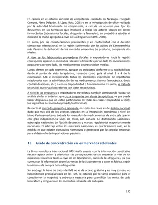 En cambio en el estudio sectorial de competencia realizado en Nicaragua (Delgado
Campos, Pérez Delgado, & López Ruiz, 2008) y en la investigación de oficio realizada
por la autoridad hondureña de competencia, a raíz de un acuerdo para fijar los
descuentos en las farmacias que involucró a todos los actores locales del sector
farmacéutico (laboratorios locales, droguerías y farmacias), se procedió a estudiar el
mercado de modo agregado a nivel de las droguerías (CDPC, 2007).
En suma, por las consideraciones precedentes y en conformidad con el derecho
comparado internacional, en la región conformada por los países de Centroamérica
más Panamá, la definición de los mercados relevantes de producto, comprende dos
niveles.
A nivel de los laboratorios proveedores (locales o exportadores hacia la región)
corresponde separar en mercados relevantes diferentes por un lado los medicamentos
populares y por otro lado, los medicamentos de prescripción médica.
Luego, dentro de cada segmento, agrupar los productos conforme a su sustituibilidad
desde el punto de vista terapéutico, tomando como guía el nivel 3 o 4 de la
clasificación ATC e incorporando todos los elementos específicos de importancia
relacionados con la administración de los medicamentos (forma farmacéutica, dosis,
contraindicaciones, etc.) o con su disponibilidad o financiamiento. En suma, se trata de
un análisis que cruza laboratorios con clases terapéuticas.
A nivel de las droguerías o importadores mayoristas, también corresponde realizar un
análisis similar al anterior, que cruza droguerías con clases terapéuticas, ya que puede
haber droguerías que no estén participando en todas las clases terapéuticas o todos
los segmentos del mercado (privado/institucional).
Respecto al mercado geográfico relevante, en todos los casos es de ámbito nacional,
dado que más allá de los avances logrados en la integración económica a nivel del
Istmo Centroamericano, todavía los mercados de medicamentos de cada país operan
con gran independencia unos de otros, con canales de distribución nacionales,
estrategias nacionales de fijación de precios y marcos regulatorios mayoritariamente
nacionales. El arbitraje entre los mercados nacionales es prácticamente nulo, en la
medida en que existen obstáculos normativos o generados por las propias empresas
para el desarrollo de importaciones paralelas.


13.    Grado de concentración en los mercados relevantes

La firma consultora internacional IMS Health cuenta con la información cuantitativa
necesaria para definir y cuantificar las participaciones de las empresas a nivel de los
mercados relevantes tanto a nivel de los laboratorios, como de las droguerías, ya que
cuenta con la información sobre las ventas de los laboratorios a valor ex fabrica, según
las órdenes de compra de las droguerías.
Sin embargo la base de datos de IMS no es de acceso gratuito y es muy costosa, no
habiendo sido presupuestada en los TDR, no estando por lo tanto disponible para el
consultor en la magnitud y cobertura necesaria para cuantificar las ventas de cada
laboratorio y droguería en los mercados relevantes de cada país.


                                                                                    132
 