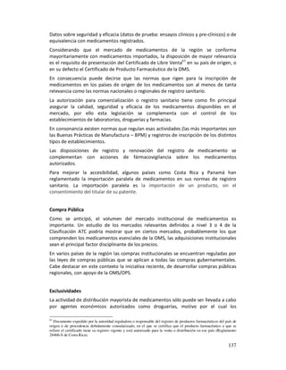 Datos sobre seguridad y eficacia (datos de prueba: ensayos clínicos y pre-clínicos) o de
equivalencia con medicamentos registrados.
Considerando que el mercado de medicamentos de la región se conforma
mayoritariamente con medicamentos importados, la disposición de mayor relevancia
es el requisito de presentación del Certificado de Libre Venta63 en su país de origen, o
en su defecto el Certificado de Producto Farmacéutico de la OMS.
En consecuencia puede decirse que las normas que rigen para la inscripción de
medicamentos en los países de origen de los medicamentos son al menos de tanta
relevancia como las normas nacionales o regionales de registro sanitario.
La autorización para comercialización o registro sanitario tiene como fin principal
asegurar la calidad, seguridad y eficacia de los medicamentos disponibles en el
mercado, por ello esta legislación se complementa con el control de los
establecimientos de laboratorios, droguerías y farmacias.
En consonancia existen normas que regulan esas actividades (las más importantes son
las Buenas Prácticas de Manufactura – BPM) y registros de inscripción de los distintos
tipos de establecimientos.
Las disposiciones de registro y renovación del registro de medicamento se
complementan con acciones de fármacovigilancia sobre los medicamentos
autorizados.
Para mejorar la accesibilidad, algunos países como Costa Rica y Panamá han
reglamentado la importación paralela de medicamentos en sus normas de registro
sanitario. La importación paralela es la importación de un producto, sin el
consentimiento del titular de su patente.


Compra Pública
Como se anticipó, el volumen del mercado institucional de medicamentos es
importante. Un estudio de los mercados relevantes definidos a nivel 3 o 4 de la
Clasificación ATC podría mostrar que en ciertos mercados, probablemente los que
comprenden los medicamentos esenciales de la OMS, las adquisiciones institucionales
sean el principal factor disciplinante de los precios.
En varios países de la región las compras institucionales se encuentran reguladas por
las leyes de compras públicas que se aplican a todas las compras gubernamentales.
Cabe destacar en este contexto la iniciativa reciente, de desarrollar compras públicas
regionales, con apoyo de la OMS/OPS.


Exclusividades
La actividad de distribución mayorista de medicamentos sólo puede ser llevada a cabo
por agentes económicos autorizados como droguerías, motivo por el cual los

63
   Documento expedido por la autoridad reguladora o responsable del registro de productos farmacéuticos del país de
origen o de procedencia debidamente consularizado, en el que se certifica que el producto farmacéutico a que se
refiere el certificado tiene su registro vigente y está autorizado para la venta o distribución en ese país (Reglamento
28466-S de Costa Rica).

                                                                                                                 137
 