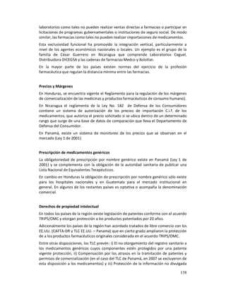 laboratorios como tales no pueden realizar ventas directas a farmacias o participar en
licitaciones de programas gubernamentales o instituciones de seguro social. De modo
similar, las farmacias como tales no pueden realizar importaciones de medicamentos.
Esta exclusividad funcional ha promovido la integración vertical, particularmente a
nivel de los agentes económicos nacionales o locales. Un ejemplo es el grupo de la
familia de César Guerrero en Nicaragua que comprende Laboratorios Ceguel,
Distribuidora DICEGSA y las cadenas de farmacias Medco y Xolotlan.
En la mayor parte de los países existen normas del ejercicio de la profesión
farmacéutica que regulan la distancia mínima entre las farmacias.


Precios y Márgenes
En Honduras, se encuentra vigente el Reglamento para la regulación de los márgenes
de comercialización de las medicinas y productos farmacéuticos de consumo humano).
En Nicaragua el reglamento de la Ley No. 182 de Defensa de los Consumidores
contiene un sistema de autorización de los precios de importación C.i.f. de los
medicamentos, que autoriza el precio solicitado si se ubica dentro de un determinado
rango que surge de una base de datos de comparación que lleva el Departamento de
Defensa del Consumidor.
En Panamá, existe un sistema de monitoreo de los precios que se observan en el
mercado (Ley 1 de 2001).


Prescripción de medicamentos genéricos
La obligatoriedad de prescripción por nombre genérico existe en Panamá (Ley 1 de
2001) y se complementa con la obligación de la autoridad sanitaria de publicar una
Lista Nacional de Equivalentes Terapéuticos.
En cambio en Honduras la obligación de prescripción por nombre genérico sólo existe
para los hospitales nacionales y en Guatemala para el mercado institucional en
general. En algunos de los restantes países es optativa o acompaña la denominación
comercial.


Derechos de propiedad intelectual
En todos los países de la región existe legislación de patentes conforme con el acuerdo
TRIPS/OMC y otorgan protección a los productos patentados por 20 años.
Adicionalmente los países de la región han acordado tratados de libre comercio con los
EE.UU. (CAFTA-DR y TLC EE.UU. – Panamá) que en cierto grado ampliaron la protección
de a los productos farmacéuticos originales considerada en el acuerdo TRIPS/OMC.
Entre otras disposiciones, los TLC prevén: i) El no otorgamiento del registro sanitario a
los medicamentos genéricos cuyos componentes estén protegidos por una patente
vigente protección, ii) Compensación por los atrasos en la tramitación de patentes y
permisos de comercialización (en el caso del TLC de Panamá, en 2007 se excluyeron de
esta disposición a los medicamentos) y iii) Protección de la información no divulgada

                                                                                     138
 