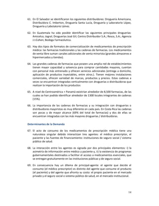 61. En El Salvador se identificaron los siguientes distribuidores: Droguería Americana,
    Distribuidora C. Imberton, Droguería Santa Lucía, Droguería y Laboratorio López,
    Droguería y Labotatorio Láinez.

62. En Guatemala ha sido posible identificar las siguientes principales droguerías:
    Amicelco; Jogral; Droguerías José Gil; Centro Distribuidor S.A.; Resco, S.A.; Agencia
    J.I.Cohen; Bodega Farmacéutica.

63. Hay dos tipos de formatos de comercialización de medicamentos de prescripción
    médica: las farmacias tradicionales y las cadenas de farmacias. Los medicamentos
    de venta libre suman canales adicionales de venta minorista (grandes almacenes e
    hipermercados y tiendas).

64. Las grandes cadenas de farmacias que poseen una amplia red de establecimientos
    tienen mayor capacidad y solvencia para comprar cantidades mayores, cuentan
    con personal más entrenado y ofrecen servicios adicionales (entrega a domicilio,
    aplicación de productos inyectables, entre otros.). Tienen mejores instalaciones
    comerciales, ofrecen variedad de marcas, productos y precios. Estas cadenas a
    veces se encuentran integradas verticalmente con droguerías o distribuidoras que
    realizan la importación de los productos

65. A nivel de Centroamérica + Panamá existirían alrededor de 8,500 farmacias, de las
    cuales se han podido identificar alrededor de 1300 locales integrantes de cadenas
    (15%).

66. La importancia de las cadenas de farmacias y su integración con droguerías o
    distribuidores mayoristas es muy diferente en cada país. En Costa Rica las cadenas
    son pocas y de mayor alcance (69% del total de farmacias) y dos de ellas se
    encuentran integradas con las más mayores droguerías / distribuidoras.

Determinantes de la Demanda

67. El acto de consumo de los medicamentos de prescripción médica tiene una
    naturaleza singular debido interactúan tres agentes: el médico prescriptor, el
    paciente y las fuentes de financiamiento: instituciones de seguro social / sistema
    público de salud.

68. La interacción entre los agentes es signada por dos principales elementos: i) la
    asimetría de información entre médico y paciente y, ii) la existencia de programas
    gubernamentales destinados a facilitar el acceso a medicamentos esenciales, que
    se entregan gratuitamente en las instituciones públicas y de seguro social.

69. En consecuencia hay un dilema de principal-agente: el agente que decide el
    consumo (el médico prescriptor) es distinto del agente que consume el producto
    (el paciente) y del agente que afronta su costo: el propio paciente en el mercado
    privado y el seguro social o sistema público de salud, en el mercado institucional.




                                                                                      14
 