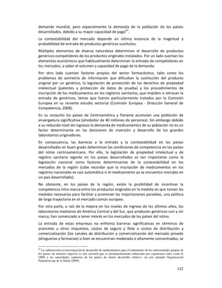 demanda mundial, pero especialmente la demanda de la población de los países
desarrollados, debido a su mayor capacidad de pago64.
La contestabilidad del mercado depende en última instancia de la magnitud y
probabilidad de entrada de productos genéricos sustitutos.
Múltiples elementos de diversa naturaleza determinan el desarrollo de productos
genéricos competidores de los productos originales instalados. Por un lado cuentan los
elementos económicos que habitualmente determinan la entrada de competidores en
los mercados, a saber el volumen y capacidad de pago de la demanda.
Por otro lado cuentan factores propios del sector farmacéutico, tales como los
problemas de asimetría de información que dificultan la sustitución del producto
original por un genérico, la legislación de protección de los derechos de propiedad
intelectual (patentes y protección de datos de prueba) y los procedimientos de
inscripción de los medicamentos en los registros sanitarios, que impiden o retrasan la
entrada de genéricos, temas que fueron particularmente tratados por la Comisión
Europea en su reciente estudio sectorial (Comisión Europea - Dirección General de
Competencia, 2008).
En su conjunto los países de Centroamérica y Panamá acumulan una población de
envergadura significativa (alrededor de 40 millones de personas). Sin embargo debido
a su reducido nivel de ingresos la demanda de medicamentos de su población no es un
factor determinante en las decisiones de inversión y desarrollo de los grandes
laboratorios originadores.
En consecuencia, las barreras a la entrada y la contestabilidad en los países
desarrollados en buen grado determinan las condiciones de competencia en los países
del istmo centroamericano. Por ello, la legislación de propiedad intelectual y de
registro sanitario vigente en los países desarrollados es tan importante como la
legislación nacional como factores determinantes de la contestabilidad en los
mercados de la región (cabe recordar que la inscripción de medicamentos en los
registros nacionales es casi automática si el medicamento ya se encuentra inscripto en
un país desarrollado).
No obstante, en los países de la región, existe la posibilidad de incentivar la
competencia intra-marca entre los productos originales en la medida en que tomen las
medidas necesarias para facilitar y promover las importaciones paralelas, una política
de larga trayectoria en el mercado común europeo.
Por otra parte, a raíz de la mejora en los niveles de ingreso de los últimos años, los
laboratorios medianos de América Central y del Sur, que producen genéricos con y sin
marca, han comenzado a tener interés en los mercados de los países del istmo.
La entrada de estas empresas no enfrenta barreras significativas en términos de
aranceles u otros impuestos, costos de seguro y flete o costos de distribución y
comercialización (los canales de distribución y comercialización del mercado privado
(droguerías y farmacias) si bien se encuentran moderada o altamente concentrados, se

64
   La subinversión en investigación & desarrollo de medicamentos para el tratamiento de las enfermedades propias de
los países de menores ingresos es una cuestión que es permanentemente enfatizada por organismos tales como la
OMS y las autoridades sanitarias de los países de menor desarrollo relativo, ver por ejemplo Organización
Panamericana de la Salud (2009).

                                                                                                              142
 