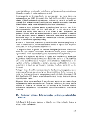 encuentran abiertos, no integrados verticalmente con laboratorios internacionales que
lideran los mercados de productos de mayor precio).
En consecuencia, en términos globales los genéricos con y sin marca tienen una
participación de casi el 60% del mercado ético (IMS Health, junio 2010). Sin embargo,
más del 50% de la participación corresponde a genéricos con marca, lo cual podría ser
resultado de la falta de información suficiente sobre la calidad, seguridad y eficacia de
los genéricos sin marca, lo cual debilita su fortaleza como competidores.
Por otra parte, sin un análisis de la estructura y dinámica del mercado a nivel de los
mercados relevantes (nivel 3 o 4 de la clasificación ATC) en cada país, no es posible
descartar que existan varios mercados en los cuales no exista competencia de
genéricos con o sin marca, aún estando vencidos los plazos de protección de patentes
y datos de prueba, debido a elementos particulares como puede ser la demanda
insuficiente propia de las denominadas enfermedades huérfanas (enfermedades
graves en extremo raras o poco frecuentes).
A nivel de la importación, distribución y comercialización mayorista (droguerías), el
sector se observa liderado por firmas de capitales locales, en algunos casos integradas
o vinculadas con las mayores cadenas de farmacias.
Las droguerías líderes en general son empresas de larga trayectoria en los mercados
nacionales y con un sólido conocimiento de su funcionamiento, aunque los requisitos
reglamentarios para la creación de droguerías no lucen de difícil cumplimiento.
La barrera más importante de entrada al negocio de la importación y distribución
mayorista de medicamentos es el know how de aspectos claves de la actividad local,
tales como: procedimientos de inscripción y re-inscripción de medicamentos en los
registros sanitarios, participación en compras públicas, sensibilización de médicos
prescriptores (a través de los visitadores médicos), vinculación comercial con las
farmacias.
Tanto para el caso de los laboratorios como de los distribuidores, no es posible proveer
precisiones suficientes respecto del grado de contestabilidad de los mercados, sin
contar con el comportamiento de sus cuotas de mercado calculadas al menos a nivel 3
de la Clasificación ATC, durante un periodo suficiente de tiempo, idealmente de una
extensión de 4 o 5 años.
Sobre este último punto cabe llamar la atención sobre las normas que no permiten a
los laboratorios realizar ventas directas a farmacias, instituciones de seguro social y
gobierno y, viceversa, las normas que no permiten a las farmacias importar
directamente medicamentos. Estos elementos constituirían una barrera innecesaria a
la entrada.


17. Posturas y visiones de la industria e instituciones vinculadas
  al sector

En la Tabla 68 de la sección siguiente se listan las entrevistas realizadas durante la
primera misión exploratoria.



                                                                                     143
 
