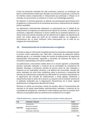Si bien las entrevistas realizadas han sido numerosas y diversas, no constituyen una
base lo suficientemente amplia para dilucidar con precisión las posturas y visiones de
los distintos actores empresariales e institucionales que participan o influyen en el
mercado, lo cual ameritaría un estudio en sí mismo, con metodología específica.
No obstante, en términos generales se observó una preocupación generalizada entre
los gobiernos e instituciones de las condiciones de acceso a medicamentos de calidad a
precios razonables.
Los laboratorios internacionales expresaron su preocupación por la calidad de los
medicamentos no originales y la importancia de mejorar los controles. Los laboratorios
nacionales y regionales enfatizaron la buena calidad de los productos genéricos y su
menor costo y los avances realizados por las industrias de la región y la importancia de
contar con mayor apoyo por parte de las compras públicas. Las droguerías y
farmacéuticos por su parte mostraron cierta preocupación por la caída de sus
márgenes de comercialización.


18.     Sistematización de la información recopilada

El estudio se basa en información recopilada durante las entrevistas realizadas durante
la primera misión exploratoria (ver Tabla 68) e información de disposición pública
obtenida gracias a un extendido trabajo de revisión de publicaciones de organismos
especializados internacionales, regionales y nacionales, de empresas del sector, de
consultoras especializadas y de autores académicos.
Las publicaciones y documentos citados obran en la sección siguiente y comprenden
estudios nacionales realizados a instancias de las autoridades de competencia (El
Salvador, Nicaragua y Honduras), estudios de precios varios de ellos realizados a
instancias de las autoridades sanitarias o de defensa del consumidor, estudios del
sector realizados con otros fines, estadísticas sobre la estructura y composición del
mercado de medicamentos producidas por IMS Health (la consultora especializada en
el seguimiento del mercado de medicamentos a escala global), estadísticas y
relevamientos sobre el sector de la salud en su conjunto y de la condición sanitaria de
la población producidos por la Organización Panamericana de la Salud, regional
perteneciente a la Organización Mundial de la Salud.
Asimismo se realizó una minuciosa revisión de estudios sobre el funcionamiento del
mercado en los países desarrollados, particularmente realizados a instancias de las
autoridades de competencia, motivada en la alta incidencia que tiene la situación de la
industria a escala global sobre las condiciones de competencia en la región.


Tabla 68. Instituciones y empresas entrevistadas durante la primera misión exploratoria

País          Institución / Empresa                                                  Fecha
              Technofarma                                                            23/08/2010
              Ministerio de Salud                                                    23/08/2010
Costa Rica
              Colegio de Médicos                                                     23/08/2010
              Farmanova -Intermed                                                    23/08/2010


                                                                                             144
 