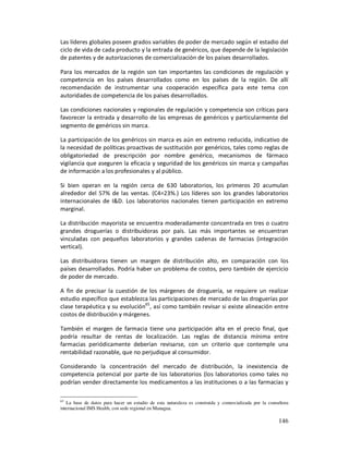 Las líderes globales poseen grados variables de poder de mercado según el estadio del
ciclo de vida de cada producto y la entrada de genéricos, que depende de la legislación
de patentes y de autorizaciones de comercialización de los países desarrollados.

Para los mercados de la región son tan importantes las condiciones de regulación y
competencia en los países desarrollados como en los países de la región. De allí
recomendación de instrumentar una cooperación específica para este tema con
autoridades de competencia de los países desarrollados.

Las condiciones nacionales y regionales de regulación y competencia son críticas para
favorecer la entrada y desarrollo de las empresas de genéricos y particularmente del
segmento de genéricos sin marca.

La participación de los genéricos sin marca es aún en extremo reducida, indicativo de
la necesidad de políticas proactivas de sustitución por genéricos, tales como reglas de
obligatoriedad de prescripción por nombre genérico, mecanismos de fármaco
vigilancia que aseguren la eficacia y seguridad de los genéricos sin marca y campañas
de información a los profesionales y al público.

Si bien operan en la región cerca de 630 laboratorios, los primeros 20 acumulan
alrededor del 57% de las ventas. (C4=23%.) Los líderes son los grandes laboratorios
internacionales de I&D. Los laboratorios nacionales tienen participación en extremo
marginal.

La distribución mayorista se encuentra moderadamente concentrada en tres o cuatro
grandes droguerías o distribuidoras por país. Las más importantes se encuentran
vinculadas con pequeños laboratorios y grandes cadenas de farmacias (integración
vertical).

Las distribuidoras tienen un margen de distribución alto, en comparación con los
países desarrollados. Podría haber un problema de costos, pero también de ejercicio
de poder de mercado.

A fin de precisar la cuestión de los márgenes de droguería, se requiere un realizar
estudio específico que establezca las participaciones de mercado de las droguerías por
clase terapéutica y su evolución65, así como también revisar si existe alineación entre
costos de distribución y márgenes.

También el margen de farmacia tiene una participación alta en el precio final, que
podría resultar de rentas de localización. Las reglas de distancia mínima entre
farmacias periódicamente deberían revisarse, con un criterio que contemple una
rentabilidad razonable, que no perjudique al consumidor.

Considerando la concentración del mercado de distribución, la inexistencia de
competencia potencial por parte de los laboratorios (los laboratorios como tales no
podrían vender directamente los medicamentos a las instituciones o a las farmacias y

65
   La base de datos para hacer un estudio de esta naturaleza es construida y comercializada por la consultora
internacional IMS Health, con sede regional en Managua.

                                                                                                        146
 