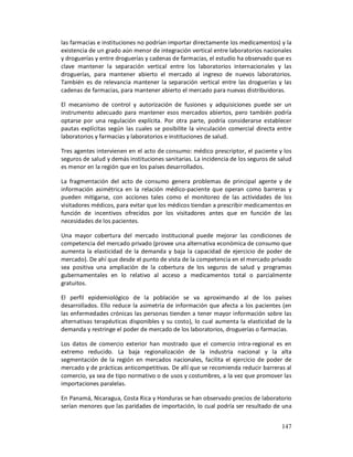 las farmacias e instituciones no podrían importar directamente los medicamentos) y la
existencia de un grado aún menor de integración vertical entre laboratorios nacionales
y droguerías y entre droguerías y cadenas de farmacias, el estudio ha observado que es
clave mantener la separación vertical entre los laboratorios internacionales y las
droguerías, para mantener abierto el mercado al ingreso de nuevos laboratorios.
También es de relevancia mantener la separación vertical entre las droguerías y las
cadenas de farmacias, para mantener abierto el mercado para nuevas distribuidoras.

El mecanismo de control y autorización de fusiones y adquisiciones puede ser un
instrumento adecuado para mantener esos mercados abiertos, pero también podría
optarse por una regulación explícita. Por otra parte, podría considerarse establecer
pautas explícitas según las cuales se posibilite la vinculación comercial directa entre
laboratorios y farmacias y laboratorios e instituciones de salud.

Tres agentes intervienen en el acto de consumo: médico prescriptor, el paciente y los
seguros de salud y demás instituciones sanitarias. La incidencia de los seguros de salud
es menor en la región que en los países desarrollados.

La fragmentación del acto de consumo genera problemas de principal agente y de
información asimétrica en la relación médico-paciente que operan como barreras y
pueden mitigarse, con acciones tales como el monitoreo de las actividades de los
visitadores médicos, para evitar que los médicos tiendan a prescribir medicamentos en
función de incentivos ofrecidos por los visitadores antes que en función de las
necesidades de los pacientes.

Una mayor cobertura del mercado institucional puede mejorar las condiciones de
competencia del mercado privado (provee una alternativa económica de consumo que
aumenta la elasticidad de la demanda y baja la capacidad de ejercicio de poder de
mercado). De ahí que desde el punto de vista de la competencia en el mercado privado
sea positiva una ampliación de la cobertura de los seguros de salud y programas
gubernamentales en lo relativo al acceso a medicamentos total o parcialmente
gratuitos.

El perfil epidemiológico de la población se va aproximando al de los países
desarrollados. Ello reduce la asimetría de información que afecta a los pacientes (en
las enfermedades crónicas las personas tienden a tener mayor información sobre las
alternativas terapéuticas disponibles y su costo), lo cual aumenta la elasticidad de la
demanda y restringe el poder de mercado de los laboratorios, droguerías o farmacias.

Los datos de comercio exterior han mostrado que el comercio intra-regional es en
extremo reducido. La baja regionalización de la industria nacional y la alta
segmentación de la región en mercados nacionales, facilita el ejercicio de poder de
mercado y de prácticas anticompetitivas. De allí que se recomienda reducir barreras al
comercio, ya sea de tipo normativo o de usos y costumbres, a la vez que promover las
importaciones paralelas.

En Panamá, Nicaragua, Costa Rica y Honduras se han observado precios de laboratorio
serían menores que las paridades de importación, lo cual podría ser resultado de una


                                                                                    147
 