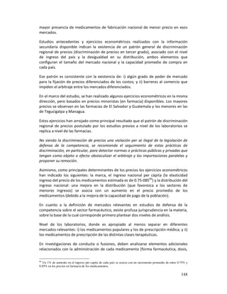 mayor presencia de medicamentos de fabricación nacional de menor precio en esos
mercados.

Estudios antecedentes y ejercicios econométricos realizados con la información
secundaria disponible indican la existencia de un patrón general de discriminación
regional de precios (discriminación de precios en tercer grado), asociado con el nivel
de ingreso del país y la desigualdad en su distribución, ambos elementos que
configuran el tamaño del mercado nacional y la capacidad promedio de compra en
cada país.

Ese patrón es consistente con la existencia de: i) algún grado de poder de mercado
para la fijación de precios diferenciados de los costos; y ii) barreras al comercio que
impiden el arbitraje entre los mercados diferenciados.

En el marco del estudio, se han realizado algunos ejercicios econométricos en la misma
dirección, pero basados en precios minoristas (en farmacia) disponibles. Los mayores
precios se observan en las farmacias de El Salvador y Guatemala y los menores en las
de Tegucigalpa y Managua.

Estos ejercicios han arrojado como principal resultado que el patrón de discriminación
regional de precios postulado por los estudios previos a nivel de los laboratorios se
replica a nivel de las farmacias.

No siendo la discriminación de precios una violación per se ilegal de la legislación de
defensa de la competencia, se recomienda el seguimiento de estas prácticas de
discriminación, en particular, para detectar normas o prácticas públicas y privadas que
tengan como objeto o efecto obstaculizar el arbitraje y las importaciones paralelas y
proponer su remoción.

Asimismo, como principales determinantes de los precios los ejercicios econométricos
han indicado los siguientes: la marca, el ingreso nacional per cápita (la elasticidad
ingreso del precio de los medicamentos estimada es de 0.75-08566) y la distribución del
ingreso nacional: una mejora en la distribución (que favorezca a los sectores de
menores ingresos) se asocia con un aumento en el precio promedio de los
medicamentos (debido a la mejora de la capacidad de pago de la población).

En cuanto a la definición de mercados relevantes en estudios de defensa de la
competencia sobre el sector farmacéutico, existe profusa jurisprudencia en la materia,
sobre la base de la cual corresponde primero plantear dos niveles de análisis.

Nivel de los laboratorios, donde es apropiado al menos separar en diferentes
mercados relevantes: i) los medicamentos populares y los de prescripción médica; y ii)
los medicamentos de prescripción de las distintas clases terapéuticas.

En investigaciones de conducta o fusiones, deben analizarse elementos adicionales
relacionados con la administración de cada medicamento (forma farmacéutica, dosis,

66
  Un 1% de aumento en el ingreso per capita de cada país se asocia con un incremento promedio de entre 0.75% y
0.85% en los precios en farmacia de los medicamentos.

                                                                                                         148
 