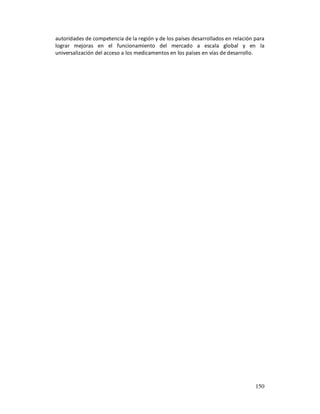 autoridades de competencia de la región y de los países desarrollados en relación para
lograr mejoras en el funcionamiento del mercado a escala global y en la
universalización del acceso a los medicamentos en los países en vías de desarrollo.




                                                                                  150
 