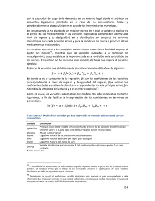 con la capacidad de pago de la demanda, en un entorno legal donde el arbitraje se
encuentra legalmente prohibido en el caso de los consumidores finales y
considerablemente obstaculizado en el caso de los intermediarios mayoristas.
En consecuencia se ha planteado un modelo teórico en el cual la variable a explicar es
el precio de los medicamentos y las variables explicativas comprenden además del
nivel de ingreso y su desigualdad en la distribución, un conjunto de variables
dicotómicas para cada principio activo y para la condición de marca o genérico de los
medicamentos involucrados.
La variables asociadas a los principios activos tienen como única finalidad mejorar el
ajuste del modelo70, mientras que las variables asociadas a la condición de
marca/genérico busca establecer la importancia de esta condición en la variabilidad de
los precios. Esto último no fue incluido en el modelo de Rojas que inspira el presente
ejercicio.
Entonces la ecuación que sintéticamente describe el modelo utilizado es la siguiente.


En donde α es la constante de la regresión, βi son los coeficientes de las variables
correspondientes a nivel de ingreso y desigualdad del ingreso, βpa indican los
coeficientes de las variables dicotómicas correspondientes a cada principio activo, βm
nos indica la influencia de la marca y ε es el error estadístico71.
Como es usual, las variables cuantitativas del modelo han sido linealizadas mediante
logaritmos, a fin de facilitar la interpretación de los coeficientes en términos de
porcentajes.
                        ln


Tabla Anexo 5. Detalle de las variables que han intervenido en el modelo utilizado en el ejercicio
econométrico.

Variable       Descripción
               Principio activo (esta variable se ha especificado a través de 23 variables dicotómicas que
ppioactivo
               toman el valor 1 o 0, para cada uno de los principios activos involucrados)
añodato        Año de la observación
lnpunit        Logaritmo natural de los precios unitarios observados
lnPIB          Logaritmo natural del los PBI per cápita para cada país
lnGINI         Logaritmo Natural del Índice de Gini
               Variable dicotómica que toma valor 1 si el medicamento es de marca y valor 0 en caso
Dmarca
               contrario
Fuente: el consultor.




70
   La variabilidad de precios entre los medicamentos responde en primer término a que se trata de principios activos
distintos, un resultado trivial que se refleja en los coeficientes positivos y significativos de estas variables
dicotómicas, en todas las regresiones que se corrieron.
71
    Inicialmente se agregó al modelo una variable dicotómica más, asociada al país correspondiente a cada
observación. Las regresiones corridas con esa variable indicaron la conveniencia de excluir esta variable por cuanto al
estar correlacionada con el nivel del PIB, distorsionaba los resultados.

                                                                                                                  154
 