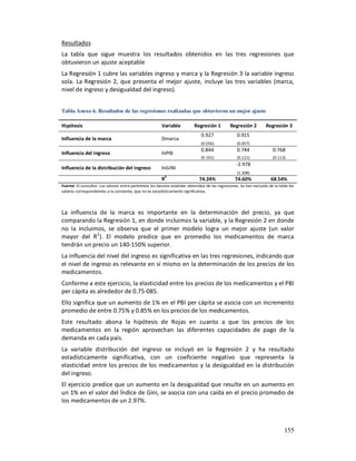 Resultados
La tabla que sigue muestra los resultados obtenidos en las tres regresiones que
obtuvieron un ajuste aceptable
La Regresión 1 cubre las variables ingreso y marca y la Regresión 3 la variable ingreso
sola. La Regresión 2, que presenta el mejor ajuste, incluye las tres variables (marca,
nivel de ingreso y desigualdad del ingreso).


Tabla Anexo 6. Resultados de las regresiones realizadas que obtuvieron un mejor ajuste

Hipótesis                                                Variable          Regresión 1          Regresión 2          Regresión 3
                                                                               0.927                0.915
Influencia de la marca                                   Dmarca
                                                                               (0.056)              (0.057)
                                                                               0.844                0.744                0.768
Influencia del ingreso                                   lnPIB
                                                                               (0.101)              (0.121)              (0.113)
                                                                                                    -2.978
Influencia de la distribución del ingreso                lnGINI
                                                                                                    (1.308)
                                                         R2                   74.24%               74.60%              68.54%
Fuente: El consultor. Los valores entre paréntesis los desvíos estándar obtenidos de las regresiones. Se han excluido de la tabla los
valores correspondientes a la constante, que no es estadísticamente significativa.




La influencia de la marca es importante en la determinación del precio, ya que
comparando la Regresión 1, en donde incluimos la variable, y la Regresión 2 en donde
no la incluimos, se observa que el primer modelo logra un mejor ajuste (un valor
mayor del R 2). El modelo predice que en promedio los medicamentos de marca
tendrán un precio un 140-150% superior.
La influencia del nivel del ingreso es significativa en las tres regresiones, indicando que
el nivel de ingreso es relevante en sí mismo en la determinación de los precios de los
medicamentos.
Conforme a este ejercicio, la elasticidad entre los precios de los medicamentos y el PBI
per cápita es alrededor de 0.75-085.
Ello significa que un aumento de 1% en el PBI per cápita se asocia con un incremento
promedio de entre 0.75% y 0.85% en los precios de los medicamentos.
Este resultado abona la hipótesis de Rojas en cuanto a que los precios de los
medicamentos en la región aprovechan las diferentes capacidades de pago de la
demanda en cada país.
La variable distribución del ingreso se incluyó en la Regresión 2 y ha resultado
estadísticamente significativa, con un coeficiente negativo que representa la
elasticidad entre los precios de los medicamentos y la desigualdad en la distribución
del ingreso.
El ejercicio predice que un aumento en la desigualdad que resulte en un aumento en
un 1% en el valor del Índice de Gini, se asocia con una caída en el precio promedio de
los medicamentos de un 2.97%.



                                                                                                                               155
 