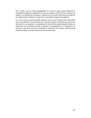 Ello se debe a que la mayor desigualdad en el caso de estos países disminuye la
capacidad de pago de la población de menores ingresos. Dicho de otra manera, una
mejora en la distribución del ingreso, redunda en un aumento del precio promedio de
los medicamentos, debido a la mejora de la capacidad de pago de la población.
En suma, el ejercicio que ha podido realizarse con los muy limitados datos disponibles
suma más evidencia a la propuesta por el estudio de Rojas, indicando que los precios
del sector en su conjunto, y no solamente los de las firmas internacionales líderes, se
relacionan con los distintos niveles de ingreso y la desigualdad en su distribución en
cada país. Cabe notar que estos resultados se mantienen aún cuando, a diferencia del
estudio de Rojas, se toman los precios al consumidor final.




                                                                                   156
 