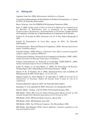 22.    Bibliografía

Argentina Trade Net. (2008). Medicamentos Antibióticos en Panamá.
Asociación de Representantes de Distribuidores de Productos Farmacéuticos, A. (agosto
de 2010). (D. Petrecolla, Entrevistador)
Bayer / Schering , Case No COMP/M.4198 (European Commission 2006).
Bogo, J. (2006). Análisis desde el Punto de Vista de la Defensa de la Competencia de
los Mercados de Medicamentos para el tratamiento de las Enfermedades
Cardiovasculares, Respiratorias y Gastrointestinales en El Salvador. Estudio Sectorial
de Competencia solicitado por la Superintendencia de Competencia de El Salvador.
Cabrera, O. (18 de julio de 2002). Elsalvador.com. (E. D. Hoy, Editor) Recuperado el
2010
Colegio de Farmacéuticos de Costa Rica. (agosto de 2010). (D. Petrecolla,
Entrevistador)
Comisión Europea - Dirección General de Competencia. (2008). Pharmaceutical Sector
Inquiry. Preliminary Report.
Comisión Europea. (2009). Mergers: Commission clears Pfizer's proposed acquisition
of Wyeth, subject to conditions. IP/09/1161.
Comisión para la Defensa y Promoción de la Competencia de Honduras- CDPC. (2007).
Análisis Económico del Mercado Farmacéutico en Honduras.
Consejo Centroamericano de Protección al Consumidor (CONCADECO). (2009).
Sondeo Centroamericano de Precios de Medicamentos 2008.
Cutler, D., Deaton, A., & Lleras-Muney, A. (2006). The Determinants Of Mortality.
Working Paper 11963, National Bureau of Economic Research - NBER.
Danzon, P. M., & Furukawa, M. F. (2008). International Prices And Availability Of
Pharmaceuticals In 2005. Health Affairs , 27 (1), 221–233.
Delgado Campos, G., Pérez Delgado, E., & López Ruiz, P. (2008). El mercado de los
medicamentos en Nicaragua. Análisis del mercado desde el punto de vista de la
competencia.
Farmanova/Intermed. (agosto de 2010). (D. Petrecolla, Entrevistador)
Hernández, G. (4 de septiembre de 2008). Elsalvador.com. Recuperado el 2010
Hoechst / Rhône – Poulenc., Case No IV/M.1378 (Comisión Europea 1999).
IMS Health. (2010). IMS Forecasts Global Pharmaceutical Market Growth of 5-8%
Annually through 2014; Maintains Expectations of 4-6% Growth in 2010.
IMS Health. (2010). IMS Health Market Prognosis, March 2010.
IMS Health. (2010). IMS Highlights, June 2010.
IMS Health. (2008). Top 20 Pharma Companies. The Pharma Report 2008.
IMS Health, Alan Sheppard. (2010). Generic Medicines: Essential contributors to the
long-term health of society.

                                                                                  159
 
