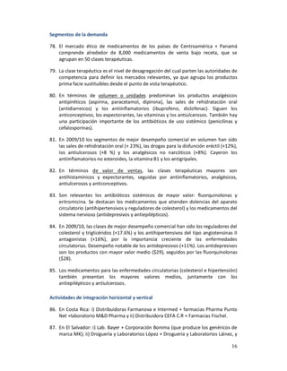 Segmentos de la demanda

78. El mercado ético de medicamentos de los países de Centroamérica + Panamá
    comprende alrededor de 8,000 medicamentos de venta bajo receta, que se
    agrupan en 50 clases terapéuticas.

79. La clase terapéutica es el nivel de desagregación del cual parten las autoridades de
    competencia para definir los mercados relevantes, ya que agrupa los productos
    prima facie sustituibles desde el punto de vista terapéutico.

80. En términos de volumen o unidades predominan los productos analgésicos
    antipiréticos (aspirina, paracetamol, dipirona), las sales de rehidratación oral
    (antidiarreicos) y los antiinflamatorios (ibuprofeno, diclofenac). Siguen los
    anticonceptivos, los expectorantes, las vitaminas y los antiulcerosos. También hay
    una participación importante de los antibióticos de uso sistémico (penicilinas y
    cefalosporinas).

81. En 2009/10 los segmentos de mejor desempeño comercial en volumen han sido
    las sales de rehidratación oral (+ 23%), las drogas para la disfunción eréctil (+12%),
    los antiulcerosos (+8 %) y los analgésicos no narcóticos (+8%). Cayeron los
    antiinflamatorios no esteroides, la vitamina B1 y los antigripales.

82. En términos de valor de ventas, las clases terapéuticas mayores son
    antihistamínicos y expectorantes, seguidas por antiinflamatorios, analgésicos,
    antiulcerosos y anticonceptivos.

83. Son relevantes los antibióticos sistémicos de mayor valor: fluorquinolonas y
    eritromicina. Se destacan los medicamentos que atienden dolencias del aparato
    circulatorio (antihipertensivos y reguladores de colesterol) y los medicamentos del
    sistema nervioso (antidepresivos y antiepilépticos).

84. En 2009/10, las clases de mejor desempeño comercial han sido los reguladores del
    colesterol y triglicéridos (+17.6%) y los antihipertensivos del tipo angiotensinas II
    antagonistas (+16%), por la importancia creciente de las enfermedades
    circulatorias. Desempeño notable de los antidepresivos (+11%). Los antidepresivos
    son los productos con mayor valor medio ($29), seguidos por las fluorquinolonas
    ($28).

85. Los medicamentos para las enfermedades circulatorias (colesterol e hipertensión)
    también presentan los mayores valores medios, juntamente con los
    antiepilépticos y antiulcerosos.

Actividades de integración horizontal y vertical

86. En Costa Rica: i) Distribuidoras Farmanova e Intermed + farmacias Pharma Punto
    Net +laboratorio M&D Pharma y ii) Distribuidora CEFA C.R + Farmacias Fischel.

87. En El Salvador: i) Lab. Bayer + Corporación Bonima (que produce los genéricos de
    marca MK); ii) Droguería y Laboratorios López + Droguería y Laboratorios Láinez, y

                                                                                       16
 