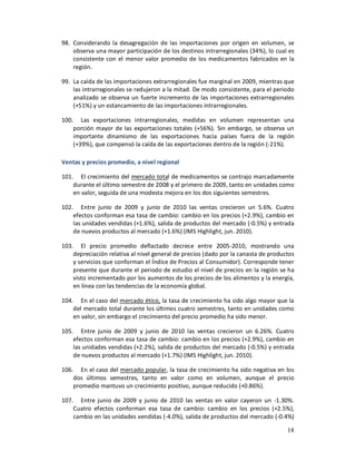 98. Considerando la desagregación de las importaciones por origen en volumen, se
    observa una mayor participación de los destinos intrarregionales (34%), lo cual es
    consistente con el menor valor promedio de los medicamentos fabricados en la
    región.

99. La caída de las importaciones extrarregionales fue marginal en 2009, mientras que
    las intrarregionales se redujeron a la mitad. De modo consistente, para el periodo
    analizado se observa un fuerte incremento de las importaciones extrarregionales
    (+51%) y un estancamiento de las importaciones intrarregionales.

100. Las exportaciones intrarregionales, medidas en volumen representan una
    porción mayor de las exportaciones totales (+56%). Sin embargo, se observa un
    importante dinamismo de las exportaciones hacia países fuera de la región
    (+39%), que compensó la caída de las exportaciones dentro de la región (-21%).

Ventas y precios promedio, a nivel regional

101. El crecimiento del mercado total de medicamentos se contrajo marcadamente
    durante el último semestre de 2008 y el primero de 2009, tanto en unidades como
    en valor, seguida de una modesta mejora en los dos siguientes semestres.

102. Entre junio de 2009 y junio de 2010 las ventas crecieron un 5.6%. Cuatro
    efectos conforman esa tasa de cambio: cambio en los precios (+2.9%), cambio en
    las unidades vendidas (+1.6%), salida de productos del mercado (-0.5%) y entrada
    de nuevos productos al mercado (+1.6%) (IMS Highlight, jun. 2010).

103. El precio promedio deflactado decrece entre 2005-2010, mostrando una
    depreciación relativa al nivel general de precios (dado por la canasta de productos
    y servicios que conforman el Índice de Precios al Consumidor). Corresponde tener
    presente que durante el periodo de estudio el nivel de precios en la región se ha
    visto incrementado por los aumentos de los precios de los alimentos y la energía,
    en línea con las tendencias de la economía global.

104. En el caso del mercado ético, la tasa de crecimiento ha sido algo mayor que la
    del mercado total durante los últimos cuatro semestres, tanto en unidades como
    en valor, sin embargo el crecimiento del precio promedio ha sido menor.

105. Entre junio de 2009 y junio de 2010 las ventas crecieron un 6.26%. Cuatro
    efectos conforman esa tasa de cambio: cambio en los precios (+2.9%), cambio en
    las unidades vendidas (+2.2%), salida de productos del mercado (-0.5%) y entrada
    de nuevos productos al mercado (+1.7%) (IMS Highlight, jun. 2010).

106. En el caso del mercado popular, la tasa de crecimiento ha sido negativa en los
    dos últimos semestres, tanto en valor como en volumen, aunque el precio
    promedio mantuvo un crecimiento positivo, aunque reducido (+0.86%).

107. Entre junio de 2009 y junio de 2010 las ventas en valor cayeron un -1.30%.
    Cuatro efectos conforman esa tasa de cambio: cambio en los precios (+2.5%),
    cambio en las unidades vendidas (-4.0%), salida de productos del mercado (-0.4%)

                                                                                    18
 