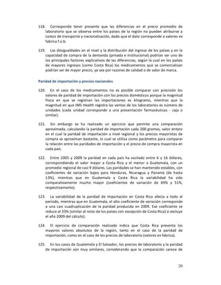 118. Corresponde tener presente que las diferencias en el precio promedio de
    laboratorio que se observa entre los países de la región no pueden atribuirse a
    costos de transporte y nacionalización, dado que el dato corresponde a valores ex
    fabrica f.o.b.

119. Las desigualdades en el nivel y la distribución del ingreso de los países y en la
    capacidad de compra de la demanda (privada e institucional) podrían ser uno de
    los principales factores explicativos de las diferencias, según la cual en los países
    de mayores ingresos (como Costa Rica) los medicamentos que se comercializan
    podrían ser de mayor precio, ya sea por razones de calidad o de valor de marca.

Paridad de importación y precios nacionales

120. En el caso de los medicamentos no es posible comparar con precisión los
    valores de paridad de importación con los precios domésticos porque la magnitud
    física en que se registran las importaciones es kilogramo, mientras que la
    magnitud en que IMS Health registra las ventas de los laboratorios es número de
    unidades (cada unidad corresponde a una presentación farmacéuticas - caja o
    similar).

121. Sin embargo se ha realizado un ejercicio que permite una comparación
    aproximada, calculando la paridad de importación cada 200 gramos, valor entero
    en el cual la paridad de importación a nivel regional y los precios mayoristas de
    compra se aproximan bastante, lo cual se utiliza como parámetro para comparar
    la relación entre las paridades de importación y el precio de compra mayorista en
    cada país.

122. Entre 2005 y 2009 la paridad en cada país ha oscilado entre 6 y 16 dólares,
    correspondiendo el valor mayor a Costa Rica y el menor a Guatemala, con un
    promedio regional de casi 9 dólares. Las paridades se han mantenido estables, con
    coeficientes de variación bajos para Honduras, Nicaragua y Panamá (de hasta
    13%), mientras que en Guatemala y Costa Rica la variabilidad ha sido
    comparativamente mucho mayor (coeficientes de variación de 69% y 51%,
    respectivamente).

123. La variabilidad de la paridad de importación en Costa Rica afecta a todo el
    periodo, mientras que en Guatemala, el alto coeficiente de variación corresponde
    a una casi cuadruplicación de la paridad producida en 2009. Ese coeficiente se
    reduce al 33% (similar al resto de los países con excepción de Costa Rica) si excluye
    el año 2009 del cálculo).

124. El ejercicio de comparación realizado indica que Costa Rica presenta los
    mayores valores absolutos de la región, tanto en el caso de la paridad de
    importación, como en el caso de los precios de laboratorio (valores ex fabrica).

125. En los casos de Guatemala y El Salvador, los precios de laboratorio y la paridad
    de importación son muy similares, considerando que la comparación carece de



                                                                                      20
 