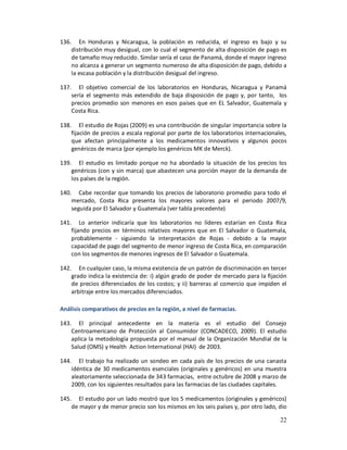 136. En Honduras y Nicaragua, la población es reducida, el ingreso es bajo y su
    distribución muy desigual, con lo cual el segmento de alta disposición de pago es
    de tamaño muy reducido. Similar sería el caso de Panamá, donde el mayor ingreso
    no alcanza a generar un segmento numeroso de alta disposición de pago, debido a
    la escasa población y la distribución desigual del ingreso.

137. El objetivo comercial de los laboratorios en Honduras, Nicaragua y Panamá
    sería el segmento más extendido de baja disposición de pago y, por tanto, los
    precios promedio son menores en esos países que en EL Salvador, Guatemala y
    Costa Rica.

138. El estudio de Rojas (2009) es una contribución de singular importancia sobre la
    fijación de precios a escala regional por parte de los laboratorios internacionales,
    que afectan principalmente a los medicamentos innovativos y algunos pocos
    genéricos de marca (por ejemplo los genéricos MK de Merck).

139. El estudio es limitado porque no ha abordado la situación de los precios los
    genéricos (con y sin marca) que abastecen una porción mayor de la demanda de
    los países de la región.

140. Cabe recordar que tomando los precios de laboratorio promedio para todo el
    mercado, Costa Rica presenta los mayores valores para el periodo 2007/9,
    seguida por El Salvador y Guatemala (ver tabla precedente)

141. Lo anterior indicaría que los laboratorios no líderes estarían en Costa Rica
    fijando precios en términos relativos mayores que en El Salvador o Guatemala,
    probablemente - siguiendo la interpretación de Rojas - debido a la mayor
    capacidad de pago del segmento de menor ingreso de Costa Rica, en comparación
    con los segmentos de menores ingresos de El Salvador o Guatemala.

142. En cualquier caso, la misma existencia de un patrón de discriminación en tercer
    grado indica la existencia de: i) algún grado de poder de mercado para la fijación
    de precios diferenciados de los costos; y ii) barreras al comercio que impiden el
    arbitraje entre los mercados diferenciados.

Análisis comparativos de precios en la región, a nivel de farmacias.

143. El principal antecedente en la materia es el estudio del Consejo
    Centroamericano de Protección al Consumidor (CONCADECO, 2009). El estudio
    aplica la metodología propuesta por el manual de la Organización Mundial de la
    Salud (OMS) y Health Action International (HAI) de 2003.

144. El trabajo ha realizado un sondeo en cada país de los precios de una canasta
    idéntica de 30 medicamentos esenciales (originales y genéricos) en una muestra
    aleatoriamente seleccionada de 343 farmacias, entre octubre de 2008 y marzo de
    2009, con los siguientes resultados para las farmacias de las ciudades capitales.

145. El estudio por un lado mostró que los 5 medicamentos (originales y genéricos)
    de mayor y de menor precio son los mismos en los seis países y, por otro lado, dio

                                                                                     22
 