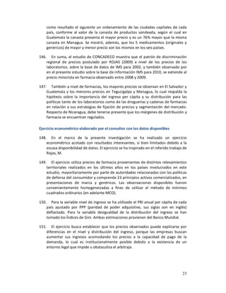 como resultado el siguiente un ordenamiento de las ciudades capitales de cada
    país, conforme al valor de la canasta de productos sondeada, según el cual en
    Guatemala la canasta presenta el mayor precio y es un 76% mayor que la misma
    canasta en Managua. Se mostró, además, que los 5 medicamentos (originales y
    genéricos) de mayor y menor precio son los mismos en los seis países.

146. En suma, el estudio de CONCADECO muestra que el patrón de discriminación
    regional de precios postulado por ROJAS (2009) a nivel de los precios de los
    laboratorios, sobre la base de datos de IMS para 2002, y también observado por
    en el presente estudio sobre la base de información IMS para 2010, se extiende al
    precio minorista en farmacia observado entre 2008 y 2009.

147. También a nivel de farmacias, los mayores precios se observan en El Salvador y
    Guatemala y los menores precios en Tegucigalpa y Managua, lo cual respalda la
    hipótesis sobre la importancia del ingreso per cápita y su distribución para las
    políticas tanto de los laboratorios como de las droguerías y cadenas de farmacias
    en relación a sus estrategias de fijación de precios y segmentación del mercado.
    Respecto de Nicaragua, debe tenerse presente que los márgenes de distribución y
    farmacia se encuentran regulados.

Ejercicio econométrico elaborado por el consultor con los datos disponibles

148. En el marco de la presente investigación se ha realizado un ejercicio
    econométrico acotado con resultados interesantes, si bien limitados debido a la
    escasa disponibilidad de datos. El ejercicio se ha inspirado en el referido trabajo de
    Rojas, M.

149. El ejercicio utiliza precios de farmacia provenientes de distintos relevamientos
    territoriales realizados en los últimos años en los países involucrados en este
    estudio, mayoritariamente por parte de autoridades relacionadas con las políticas
    de defensa del consumidor y comprende 23 principios activos comercializados, en
    presentaciones de marca y genéricos. Las observaciones disponibles fueron
    convenientemente homogeneizadas a fines de utilizar el método de mínimos
    cuadrados ordinarios (en adelante MCO).

150. Para la variable nivel de ingreso se ha utilizado el PBI anual per cápita de cada
    país ajustado por PPP (paridad de poder adquisitivo, sus siglas son en inglés)
    deflactado. Para la variable desigualdad de la distribución del ingreso se han
    tomado los Índices de Gini. Ambas estimaciones provienen del Banco Mundial.

151. El ejercicio busca establecer que los precios observados puede explicarse por
    diferencias en el nivel y distribución del ingreso, porque las empresas buscan
    aumentar sus ingresos acomodando los precios a la capacidad de pago de la
    demanda, lo cual es institucionalmente posible debido a la existencia de un
    entorno legal que impide u obstaculiza el arbitraje.




                                                                                       23
 