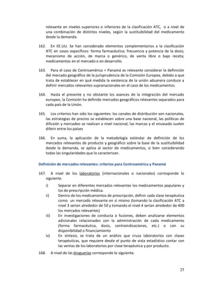 relevante en niveles superiores o inferiores de la clasificación ATC, o a nivel de
    una combinación de distintos niveles, según la sustituibilidad del medicamento
    desde la demanda.

162. En EE.UU. Se han considerado elementos complementarios a la clasificación
    ATC en casos específicos: forma farmacéutica; frecuencia y potencia de la dosis;
    mecanismo de acción, de marca o genérico, de venta libre o bajo receta;
    medicamentos en el mercado o en desarrollo.

163. Para el caso de Centroamérica + Panamá es relevante considerar la definición
    del mercado geográfico de la jurisprudencia de la Comisión Europea, debido a que
    trata de establecer en qué medida la existencia de la unión aduanera conduce a
    definir mercados relevantes supranacionales en el caso de los medicamentos.

164. Hasta el presente y no obstante los avances de la integración del mercado
    europeo, la Comisión ha definido mercados geográficos relevantes separados para
    cada país de la Unión.

165. Los criterios han sido los siguientes: los canales de distribución son nacionales,
    las estrategias de precios se establecen sobre una base nacional, las políticas de
    difusión y mercadeo se realizan a nivel nacional, las marcas y el envasado suelen
    diferir entre los países

166. En suma, la aplicación de la metodología estándar de definición de los
    mercados relevantes de producto y geográfico sobre la base de la sustituibilidad
    desde la demanda, se aplica al sector de medicamentos, si bien considerando
    todas las singularidades que lo caracterizan.

Definición de mercados relevantes: criterios para Centroamérica y Panamá

167. A nivel de los laboratorios (internacionales o nacionales) corresponde lo
    siguiente.
    i)         Separar en diferentes mercados relevantes los medicamentos populares y
               los de prescripción médica.
    ii)        Dentro de los medicamentos de prescripción, definir cada clase terapéutica
               como un mercado relevante en sí mismo (tomando la clasificación ATC a
               nivel 3 serían alrededor de 50 y tomando el nivel 4 serían alrededor de 400
               los mercados relevantes)
    iii)       En investigaciones de conducta o fusiones, deben analizarse elementos
               adicionales relacionados con la administración de cada medicamento
               (forma farmacéutica, dosis, contraindicaciones, etc.) o con su
               disponibilidad o financiamiento
    iv)        En síntesis, se trata de un análisis que cruza laboratorios con clases
               terapéuticas, que requiere desde el punto de vista estadístico contar con
               las ventas de los laboratorios por clase terapéutica y por producto.
168.       A nivel de las droguerías corresponde lo siguiente.



                                                                                       25
 