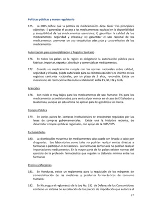 Políticas públicas y marco regulatorio

175. La OMS define que la política de medicamentos debe tener tres principales
    objetivos: i) garantizar el acceso a los medicamentos: equidad en la disponibilidad
    y asequibilidad de los medicamentos esenciales; ii) garantizar la calidad de los
    medicamentos: seguridad y eficacia,y iii) garantizar el uso racional de los
    medicamentos: promover un uso terapéutico adecuado y costo-efectivo de los
    medicamentos

Autorización para comercialización / Registro Sanitario

176. En todos los países de la región es obligatorio la autorización pública para
    fabricar, importar, exportar, distribuir y comercializar medicamentos.

177. Cuando un medicamento cumple con las normas nacionales sobre calidad,
    seguridad y eficacia, queda autorizado para su comercialización y es inscrito en los
    registros sanitarios nacionales, por un plazo de 5 años, renovable. Existe un
    mecanismo de reconocimiento mutuo establecido entre ES, NI, HN y GUA

Aranceles

178. Son nulos o muy bajos para los medicamentos de uso humano: 5% para los
    medicamentos acondicionados para venta al por menor en el caso de El Salvador y
    Guatemala, aunque en esta última no aplican para los genéricos sin marca.

Compra Pública

179. En varios países las compras institucionales se encuentran reguladas por las
    leyes de compras gubernamentales. Existe una la iniciativa reciente, de
    desarrollar compras públicas regionales, con apoyo de la OMS/OPS.

Exclusividades

180. La distribución mayorista de medicamentos sólo puede ser llevada a cabo por
    droguerías. Los laboratorios como tales no podrían realizar ventas directas a
    farmacias o participar en licitaciones. Las farmacias como tales no podrían realizar
    importaciones medicamentos. En la mayor parte de los países existen normas del
    ejercicio de la profesión farmacéutica que regulan la distancia mínima entre las
    farmacias

Precios y Márgenes

181. En Honduras, existe un reglamento para la regulación de los márgenes de
    comercialización de las medicinas y productos farmacéuticos de consumo
    humano.

182. En Nicaragua el reglamento de la Ley No. 182 de Defensa de los Consumidores
    contiene un sistema de autorización de los precios de importación que autoriza el
                                                                                     27
 