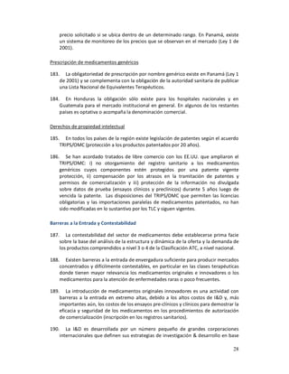 precio solicitado si se ubica dentro de un determinado rango. En Panamá, existe
    un sistema de monitoreo de los precios que se observan en el mercado (Ley 1 de
    2001).

Prescripción de medicamentos genéricos

183. La obligatoriedad de prescripción por nombre genérico existe en Panamá (Ley 1
    de 2001) y se complementa con la obligación de la autoridad sanitaria de publicar
    una Lista Nacional de Equivalentes Terapéuticos.

184. En Honduras la obligación sólo existe para los hospitales nacionales y en
    Guatemala para el mercado institucional en general. En algunos de los restantes
    países es optativa o acompaña la denominación comercial.

Derechos de propiedad intelectual

185. En todos los países de la región existe legislación de patentes según el acuerdo
    TRIPS/OMC (protección a los productos patentados por 20 años).

186. Se han acordado tratados de libre comercio con los EE.UU. que ampliaron el
    TRIPS/OMC: i) no otorgamiento del registro sanitario a los medicamentos
    genéricos cuyos componentes estén protegidos por una patente vigente
    protección, ii) compensación por los atrasos en la tramitación de patentes y
    permisos de comercialización y iii) protección de la información no divulgada
    sobre datos de prueba (ensayos clínicos y preclínicos) durante 5 años luego de
    vencida la patente. Las disposiciones del TRIPS/OMC que permiten las licencias
    obligatorias y las importaciones paralelas de medicamentos patentados, no han
    sido modificadas en lo sustantivo por los TLC y siguen vigentes.

Barreras a la Entrada y Contestabilidad

187. La contestabilidad del sector de medicamentos debe establecerse prima facie
    sobre la base del análisis de la estructura y dinámica de la oferta y la demanda de
    los productos comprendidos a nivel 3 o 4 de la Clasificación ATC, a nivel nacional.

188. Existen barreras a la entrada de envergadura suficiente para producir mercados
    concentrados y difícilmente contestables, en particular en las clases terapéuticas
    donde tienen mayor relevancia los medicamentos originales e innovadores o los
    medicamentos para la atención de enfermedades raras o poco frecuentes.

189. La introducción de medicamentos originales innovadores es una actividad con
    barreras a la entrada en extremo altas, debido a los altos costos de I&D y, más
    importantes aún, los costos de los ensayos pre-clínicos y clínicos para demostrar la
    eficacia y seguridad de los medicamentos en los procedimientos de autorización
    de comercialización (inscripción en los registros sanitarios).

190. La I&D es desarrollada por un número pequeño de grandes corporaciones
    internacionales que definen sus estrategias de investigación & desarrollo en base

                                                                                     28
 