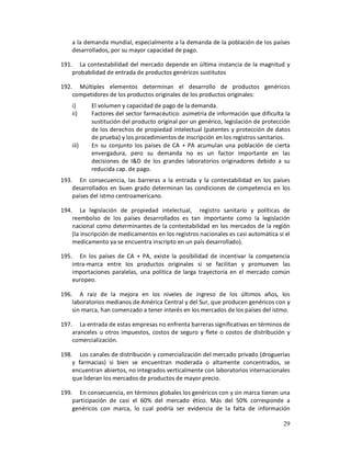 a la demanda mundial, especialmente a la demanda de la población de los países
    desarrollados, por su mayor capacidad de pago.

191. La contestabilidad del mercado depende en última instancia de la magnitud y
    probabilidad de entrada de productos genéricos sustitutos

192. Múltiples elementos determinan el desarrollo de productos genéricos
    competidores de los productos originales de los productos originales:
    i)     El volumen y capacidad de pago de la demanda.
    ii)    Factores del sector farmacéutico: asimetría de información que dificulta la
           sustitución del producto original por un genérico, legislación de protección
           de los derechos de propiedad intelectual (patentes y protección de datos
           de prueba) y los procedimientos de inscripción en los registros sanitarios.
    iii)   En su conjunto los países de CA + PA acumulan una población de cierta
           envergadura, pero su demanda no es un factor importante en las
           decisiones de I&D de los grandes laboratorios originadores debido a su
           reducida cap. de pago.
193. En consecuencia, las barreras a la entrada y la contestabilidad en los países
    desarrollados en buen grado determinan las condiciones de competencia en los
    países del istmo centroamericano.

194. La legislación de propiedad intelectual, registro sanitario y políticas de
    reembolso de los países desarrollados es tan importante como la legislación
    nacional como determinantes de la contestabilidad en los mercados de la región
    (la inscripción de medicamentos en los registros nacionales es casi automática si el
    medicamento ya se encuentra inscripto en un país desarrollado).

195. En los países de CA + PA, existe la posibilidad de incentivar la competencia
    intra-marca entre los productos originales si se facilitan y promueven las
    importaciones paralelas, una política de larga trayectoria en el mercado común
    europeo.

196. A raíz de la mejora en los niveles de ingreso de los últimos años, los
    laboratorios medianos de América Central y del Sur, que producen genéricos con y
    sin marca, han comenzado a tener interés en los mercados de los países del istmo.

197. La entrada de estas empresas no enfrenta barreras significativas en términos de
    aranceles u otros impuestos, costos de seguro y flete o costos de distribución y
    comercialización.

198. Los canales de distribución y comercialización del mercado privado (droguerías
    y farmacias) si bien se encuentran moderada o altamente concentrados, se
    encuentran abiertos, no integrados verticalmente con laboratorios internacionales
    que lideran los mercados de productos de mayor precio.

199. En consecuencia, en términos globales los genéricos con y sin marca tienen una
    participación de casi el 60% del mercado ético. Más del 50% corresponde a
    genéricos con marca, lo cual podría ser evidencia de la falta de información

                                                                                     29
 