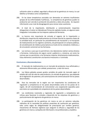 suficiente sobre la calidad, seguridad y eficacia de los genéricos sin marca, lo cual
    debilita su fortaleza como competidores.

200. En las clases terapéuticas asociadas con demandas en extremo insuficientes
    (propia de las enfermedades huérfanas), la competencia de genéricos puede no
    producirse aún vencida la protección de patentes y datos de prueba. Se requiere
    información a ese nivel de desagregación para revisar estas cuestiones.

201. A nivel de la importación, distribución y comercialización mayorista
    (droguerías), el sector es liderado por firmas de capitales locales, en algunos casos
    integradas o vinculadas con las mayores cadenas de farmacias.

202. La barrera más importante de entrada al negocio de la importación y
    distribución mayorista de medicamentos es el know how de los aspectos claves de
    la actividad local, en particular los procedimientos de inscripción y re-inscripción
    de medicamentos en los registros sanitarios, de participación en compras públicas,
    de sensibilización de médicos prescriptores (a través de los visitadores médicos), y
    de vinculación comercial con las farmacias.

203. Las normas o usos que no permitirían a los laboratorios realizar ventas directas
    a farmacias, instituciones de seguro social y gobierno y, viceversa, así como las
    normas que no permitirían a las farmacias importar directamente medicamentos.
    Estos elementos constituirían una barrera innecesaria a la entrada.

Conclusiones y Recomendaciones

204. El mercado de medicamentos es un mercado de productos muy sofisticados y
    altamente diferenciados, por calidad, prestaciones y valor de marca.

205. Las líderes globales poseen grados variables de poder de mercado según el
    estadio del ciclo de vida de cada producto y la entrada de genéricos, que depende
    de la legislación de patentes y de autorizaciones de comercialización de los países
    desarrollados.

206. Para los mercados de la región son tan importantes las condiciones de
    regulación y competencia en los países desarrollados como en los países de la
    región. De allí recomendación de instrumentar una cooperación específica para
    este tema con autoridades de competencia de los países desarrollados.

207. Las condiciones nacionales y regionales de regulación y competencia son
    críticas para favorecer la entrada y desarrollo de las empresas de genéricos y
    particularmente del segmento de genéricos sin marca.

208. La participación de los genéricos sin marca es aún en extremo reducida,
    indicativo de la necesidad de políticas proactivas de sustitución por genéricos,
    tales como reglas de obligatoriedad de prescripción por nombre genérico,
    mecanismos de fármaco vigilancia que aseguren la eficacia y seguridad de los
    genéricos sin marca y campañas de información a los profesionales y al público.


                                                                                      30
 