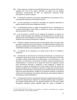 209. Si bien operan en la región cerca de 630 laboratorios, los primeros 20 acumulan
    alrededor del 57% de las ventas. (C4=23%.) Los líderes son los grandes
    laboratorios internacionales de I&D. Los laboratorios nacionales tienen
    participación en extremo marginal.

210. La distribución mayorista se encuentra moderadamente concentrada en tres o
    cuatro grandes droguerías o distribuidoras por país.

211. Las más importantes se encuentran vinculadas con pequeños laboratorios y
    grandes cadenas de farmacias (integración vertical).

212. Las distribuidoras tienen un margen de distribución alto, en comparación con
    los países desarrollados. Podría haber un problema de costos, pero también de
    ejercicio de poder de mercado.

213. A fin de precisar la cuestión de los márgenes de droguería, se requiere un
    realizar estudio específico que establezca las participaciones de mercado de las
    droguerías por clase terapéutica y su evolución3, así como también revisar si existe
    alineación entre costos de distribución y márgenes.

214. También el margen de farmacia tiene una participación alta en el precio final,
    que podría resultar de rentas de localización. Las reglas de distancia mínima entre
    farmacias periódicamente deberían revisarse, con un criterio que contemple una
    rentabilidad razonable, que no perjudique al consumidor.

215. La incidencia de los impuestos en el precio final es alta en El Salvador y
    Guatemala.

216. Considerando la concentración del mercado de distribución, la inexistencia de
    competencia potencial por parte de los laboratorios (los laboratorios como tales
    no podrían vender directamente los medicamentos a las instituciones o a las
    farmacias y las farmacias e instituciones no podrían importar directamente los
    medicamentos) y la existencia de un grado aún menor de integración vertical
    entre laboratorios nacionales y droguerías y entre droguerías y cadenas de
    farmacias, el estudio ha observado que es clave desde el punto de vista de las
    políticas de defensa de la competencia mantener la separación vertical entre los
    laboratorios internacionales y las droguerías, para mantener abierto el mercado al
    ingreso de nuevos laboratorios. También es de relevancia mantener la separación
    vertical entre las droguerías y las cadenas de farmacias, para mantener abierto el
    mercado para nuevas distribuidoras.

217. El mecanismo de control y autorización de fusiones y adquisiciones puede ser un
    instrumento adecuado para mantener los mercados abiertos según lo antedicho,
    pero también podría optarse por una regulación explícita. Por otra parte, podría
    considerarse establecer pautas explícitas según las cuales se posibilite la


3
  La base de datos para hacer un estudio de esta naturaleza es construida y comercializada por la consultora
internacional IMS Health, con sede regional en Managua.

                                                                                                        31
 