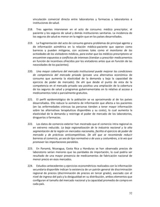 vinculación comercial directa entre laboratorios y farmacias y laboratorios e
    instituciones de salud.

218. Tres agentes intervienen en el acto de consumo: médico prescriptor, el
    paciente y los seguros de salud y demás instituciones sanitarias. La incidencia de
    los seguros de salud es menor en la región que en los países desarrollados.

219. La fragmentación del acto de consumo genera problemas de principal agente y
    de información asimétrica en la relación médico-paciente que operan como
    barreras y pueden mitigarse, con acciones tales como el monitoreo de las
    actividades de los visitadores médicos, para evitar que los médicos prescriptores se
    encuentren expuestos a conflictos de intereses (tiendan a prescribir medicamentos
    en función de incentivos ofrecidos por los visitadores antes que en función de las
    necesidades de los pacientes).

220. Una mayor cobertura del mercado institucional puede mejorar las condiciones
    de competencia del mercado privado (provee una alternativa económica de
    consumo que aumenta la elasticidad de la demanda y baja la capacidad de
    ejercicio de poder de mercado). De ahí que desde el punto de vista de la
    competencia en el mercado privado sea positiva una ampliación de la cobertura
    de los seguros de salud y programas gubernamentales en lo relativo al acceso a
    medicamentos total o parcialmente gratuitos.

221. El perfil epidemiológico de la población se va aproximando al de los países
    desarrollados. Ello reduce la asimetría de información que afecta a los pacientes
    (en las enfermedades crónicas las personas tienden a tener mayor información
    sobre las alternativas terapéuticas disponibles y su costo), lo cual aumenta la
    elasticidad de la demanda y restringe el poder de mercado de los laboratorios,
    droguerías o farmacias.

222. Los datos de comercio exterior han mostrado que el comercio intra-regional es
    en extremo reducido. La baja regionalización de la industria nacional y la alta
    segmentación de la región en mercados nacionales, facilita el ejercicio de poder de
    mercado y de prácticas anticompetitivas. De allí que se recomienda reducir
    barreras al comercio, ya sea de tipo normativo o de usos y costumbres, a la vez que
    promover las importaciones paralelas.

223. En Panamá, Nicaragua, Costa Rica y Honduras se han observado precios de
    laboratorio serían menores que las paridades de importación, lo cual podría ser
    resultado de una mayor presencia de medicamentos de fabricación nacional de
    menor precio en esos mercados.

224. Estudios antecedentes y ejercicios econométricos realizados con la información
    secundaria disponible indican la existencia de un patrón general de discriminación
    regional de precios (discriminación de precios en tercer grado), asociado con el
    nivel de ingreso del país y la desigualdad en su distribución, ambos elementos que
    configuran el tamaño del mercado nacional y la capacidad promedio de compra en
    cada país.


                                                                                     32
 