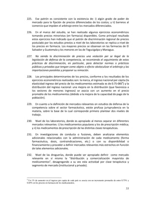 225. Ese patrón es consistente con la existencia de: i) algún grado de poder de
    mercado para la fijación de precios diferenciados de los costos; y ii) barreras al
    comercio que impiden el arbitraje entre los mercados diferenciados.

226. En el marco del estudio, se han realizado algunos ejercicios econométricos
    tomando precios minoristas (en farmacia) disponibles. Como principal resultado
    estos ejercicios han indicado que el patrón de discriminación regional de precios
    postulado por los estudios previos a nivel de los laboratorios se replica a nivel de
    los precios en farmacia. Los mayores precios se observan en las farmacias de El
    Salvador y Guatemala y los menores en las de Tegucigalpa y Managua.

227. No siendo la discriminación de precios una violación per se ilegal de la
    legislación de defensa de la competencia, se recomienda el seguimiento de estas
    prácticas de discriminación, en particular, para detectar normas o prácticas
    públicas y privadas que tengan como objeto o efecto obstaculizar el arbitraje y las
    importaciones paralelas y proponer su remoción.

228. Los principales determinantes de los precios, conforme a los resultados de los
    ejercicios econométricos realizados son: la marca, el ingreso nacional per cápita (la
    elasticidad ingreso del precio de los medicamentos estimada es de 0.75-0854) y la
    distribución del ingreso nacional: una mejora en la distribución (que favorezca a
    los sectores de menores ingresos) se asocia con un aumento en el precio
    promedio de los medicamentos (debido a la mejora de la capacidad de pago de la
    población).

229. En cuanto a la definición de mercados relevantes en estudios de defensa de la
    competencia sobre el sector farmacéutico, existe profusa jurisprudencia en la
    materia, sobre la base de la cual corresponde primero plantear dos niveles de
    trabajo.

230. Nivel de los laboratorios, donde es apropiado al menos separar en diferentes
    mercados relevantes: i) los medicamentos populares y los de prescripción médica;
    y ii) los medicamentos de prescripción de las distintas clases terapéuticas.

231. En investigaciones de conducta o fusiones, deben analizarse elementos
    adicionales relacionados con la administración de cada medicamento (forma
    farmacéutica, dosis, contraindicaciones, etc.) o con su disponibilidad o
    financiamiento y proceder a definir mercados relevantes más estrechos en función
    de tales elementos adicionales.

232. Nivel de las droguerías, donde puede ser apropiado definir como mercado
    relevante en sí mismo la “distribución y comercialización mayorista de
    medicamentos”, desagregando a su vez esta actividad por clase terapéutica y
    segmento de mercado (institucional y privado).



4
  Un 1% de aumento en el ingreso per capita de cada país se asocia con un incremento promedio de entre 0.75% y
0.85% en los precios en farmacia de los medicamentos.

                                                                                                          33
 
