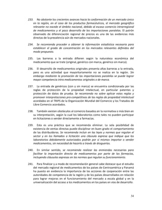 233. No obstante los crecientes avances hacia la conformación de un mercado único
    en la región, en el caso de los productos farmacéuticos, el mercado geográfico
    relevante no excede el ámbito nacional, debido al escaso comercio intrarregional
    de medicamentos y el poco desarrollo de las importaciones paralelas. El patrón
    observado de diferenciación regional de precios es una de las evidencias más
    directas de la prevalencia aún de mercados nacionales.

234. Se recomienda proceder a obtener la información estadística necesaria para
    establecer el grado de concentración en los mercados relevantes definidos del
    modo propuesto.

235. Las barreras a la entrada difieren según la naturaleza económica del
    medicamento que se trate (original, genérico con marca, genérico sin marca).

236. El desarrollo de medicamentos originales presenta altas barreras a la entrada,
    pero es una actividad que mayoritariamente no se realiza en la región. Sin
    embargo mediante la promoción de las importaciones paralelas se puede lograr
    mayor competencia intra medicamentos originales o de marca.

237. La entrada de genéricos (con y sin marca) se encuentra condicionada por las
    reglas de protección de la propiedad intelectual, en particular patentes y
    protección de datos de prueba. Se recomienda no sobre aplicar estas reglas y
    promover interpretaciones pro-competitivas de las reglas de propiedad intelectual
    acordadas en el TRIPS de la Organización Mundial del Comercio y los Tratados de
    Libre Comercio acordados.

238. También existen obstáculos al comercio basados en la normativa o más bien en
    su interpretación, según la cual los laboratorios como tales no pueden participar
    en licitaciones o vender directamente a farmacias.

239. Esta es una práctica que se recomienda eliminar. La sola posibilidad de
    existencia de ventas directas puede disciplinar en buen grado el comportamiento
    de las distribuidoras. Se recomienda incluir en las leyes y normas que regulan el
    sector y en los llamados a licitación una cláusula expresa que indique que los
    laboratorios debidamente autorizados podrán por sí mismos importar o vender
    medicamentos, sin necesidad de hacerlo a través de droguerías.

240. En similar sentido, se recomienda realizar las enmiendas necesarias para
    facilitar la importación directa de medicamentos por parte de las farmacias,
    incluyendo cláusulas expresas en las normas que regulan su funcionamiento.

241. Para finalizar y a modo de recomendación general cabe destacar que el estudio
    del mercado regional de medicamentos de los países de Centroamérica y Panamá
    ha puesto en evidencia la importancia de las acciones de cooperación entre las
    autoridades de competencia de la región y de los países desarrollados en relación
    para lograr mejoras en el funcionamiento del mercado a escala global y en la
    universalización del acceso a los medicamentos en los países en vías de desarrollo.



                                                                                    34
 